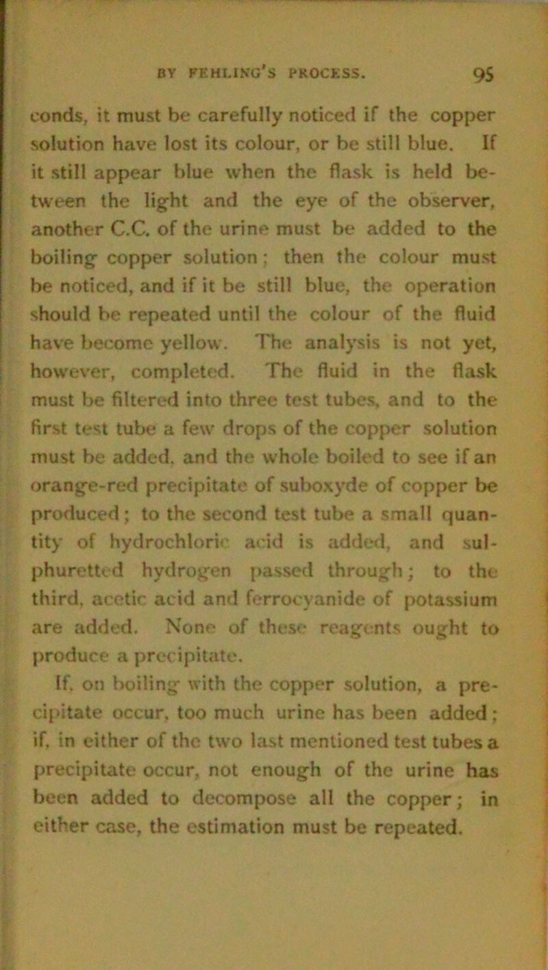 conds, it must be carefully noticed if the copper solution have lost its colour, or be still blue. If it still appear blue when the flask is held be- tween the light and the eye of the observer, another C.C. of the urine must be added to the boiling copper solution; then the colour must be noticed, and if it be still blue, the operation should be repeated until the colour of the fluid have become yellow. The analysis is not yet, however, completed. The fluid in the flask must be filtered into three test tubes, and to the first test tube a few drops of the copper solution must be added, and the whole boiled to see if an orange-red precipitate of suboxyde of copper be produced; to the second test tube a small quan- tity of hydrochloric acid is added, and sul- phuretted hydrogen passed through; to the third, acetic add and ferrocyanide of potassium are added. None of these reagents ought to produce a precipitate. If. on boiling with the copper solution, a pre- cipitate occur, too much urine has been added ; if, in either of the two last mentioned test tubes a precipitate occur, not enough of the urine has been added to decompose all the copper; in either case, the estimation must be repeated.