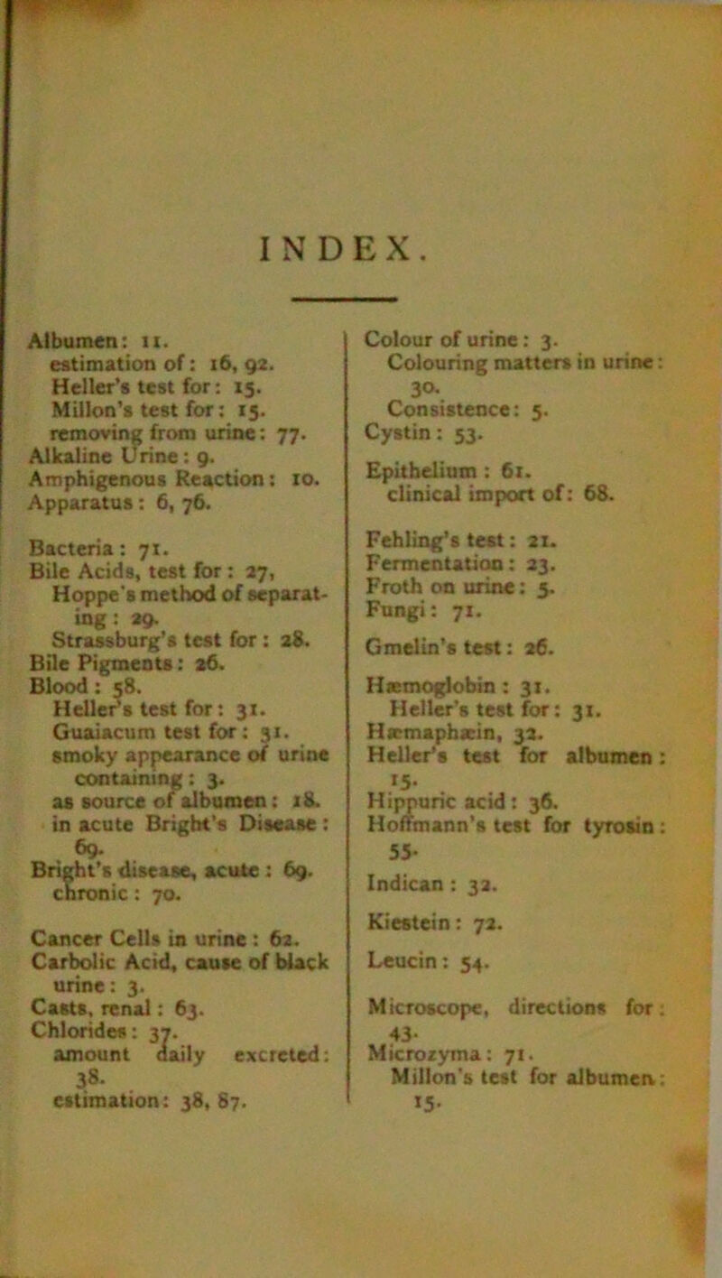 INDEX. Albumen: 11. estimation of: 16, 92. Heller’s test for: 15. Millon’s test for: 15. removing from urine: 77. Alkaline Urine: 9. Amphigenous Reaction: 10. Apparatus: 6, 76. Bacteria: 71. Bile Acids, test for: 27, Hoppe's method of separat- ing : 29. Strassburg’s test for : 28. Bile Pigments: 26. Blood: 58. Heller’s test for: 31. Guaiacum test for: 31. smoky appearance of urine containing: 3. as source of albumen: 18. in acute Bright’s Disease : 69. Bright’s disease, acute : 69. chronic: 70. Cancer Cells in urine : 62. Carbolic Acid, cause of black urine: 3. Casts, renal: 63. Chlorides: 37. amount daily excreted: 38. estimation: 38,87. Colour of urine: 3. Colouring matters in urine 30- Consistence: 5. Cystin: 53. Epithelium: 61. clinical import of: 68. Fehling’s test: 21- Fermentation: 23. Froth on urine: 5. Fungi: 71. Gmelin’s test: 26. Hsemoglobin : 31. Heller's test for: 31. Hemapharin, 32. Heller’s test for albumen *5- Hifyuric acid: 36. Hoffmann’s test for tyro&in 55- Indican: 32. Kiestein: 72. Leucin: 54. Microscope, directions for 43- Microzyma: 71. Millon’s test for albumen »5-