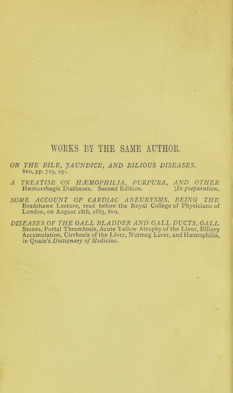 WORKS BY THE SAME AUTHOR. ON THE BILE, JAUNDICE, AND BILIOUS DISEASES. 8vo, pp. 719, 255. A TREATISE ON HAEMOPHILIA, PURPURA, AND OTHER Hamorrhagic Diatheses. Second Edition. [In preparation. SOME ACCOUNT OF CARDIAC ANEURYSMS, BEING THE Bradshawe Lecture, read before the Royal College of Physicians of London, on August i8th, 1883, 8vo. DISEASES OF THE GALL BLADDER AND GALL DUCTS, GALL Stones, Portal Thrombosis, Acute Yellow Atrophy of the Liver, Biliary Accumulation, Cirrhosis of the Liver, Nutmeg Liver, and Haemophilia, in Quain’s Dictionary of Medicine.