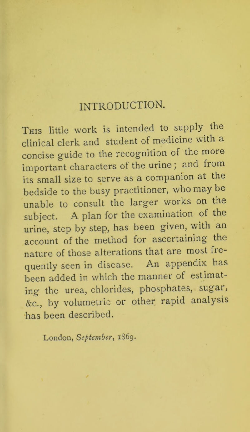 INTRODUCTION. This little work is intended to supply^ the clinical clerk and student of medicine with a concise guide to the recognition of the more important characters of the urine; and from its small size to serve as a companion at the bedside to the busy practitioner, who may be unable to consult the larger works on the subject. A plan for the examination of the urine, step by step, has been given, with an account of the method for ascertaining the nature of those alterations that are most fre- quently seen in disease. An appendix has been added in which the manner of estimat- ing the urea, chlorides, phosphates, sugar, &c., by volumetric or other rapid analysis has been described. London, September, iS6g.