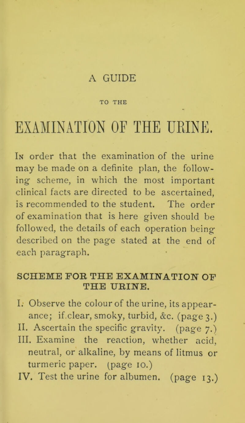 TO THE EXAMINATION OF THE URINE. In order that the examination of the urine may be made on a definite plan, the follow- ing’ scheme, in which the most important clinical facts are directed to be ascertained, is recommended to the student. The order of examination that is here given should be followed, the details of each operation being described on the page stated at the end of each paragraph. SCHEME FOR THE EXAMINATION OF THE URINE. I; Observe the colour of the urine, its appear- ance; if.clear, smoky, turbid, &c. (page 3.) II. Ascertain the specific gravity, (page 7.) III. Examine the reaction, whether acid, neutral, or alkaline, by means of litmus or turmeric paper, (page 10.) IV. Test the urine for albumen, (page 13.)