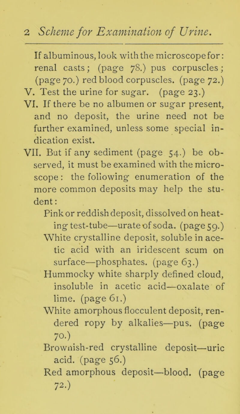 > > If albuminous, look with the microscope for: renal casts; (page 78.) pus corpuscles; (page 70.) red blood corpuscles, (page 72.) . Test the urine for sugar, (page 23.) I. If there be no albumen or sugar present, and no deposit, the urine need not be further examined, unless some special in- dication exist. VII. But if any sediment (page 54.) be ob- served, it must be examined with the micro- scope : the following enumeration of the more common deposits may help the stu- dent : Pink or reddish deposit, dissolved on heat- ing test-tube—urate of soda, (page 59.) White crystalline deposit, soluble in ace- tic acid with an iridescent scum on surface—phosphates, (page 63.) Hummocky white sharply defined cloud, insoluble in acetic acid—oxalate of lime, (page 61.) White amorphous flocculent deposit, ren- dered ropy by alkalies—pus. (page 70.) Brownish-red crystalline deposit—uric acid, (page 56.) Red amorphous deposit—blood, (page 72.)