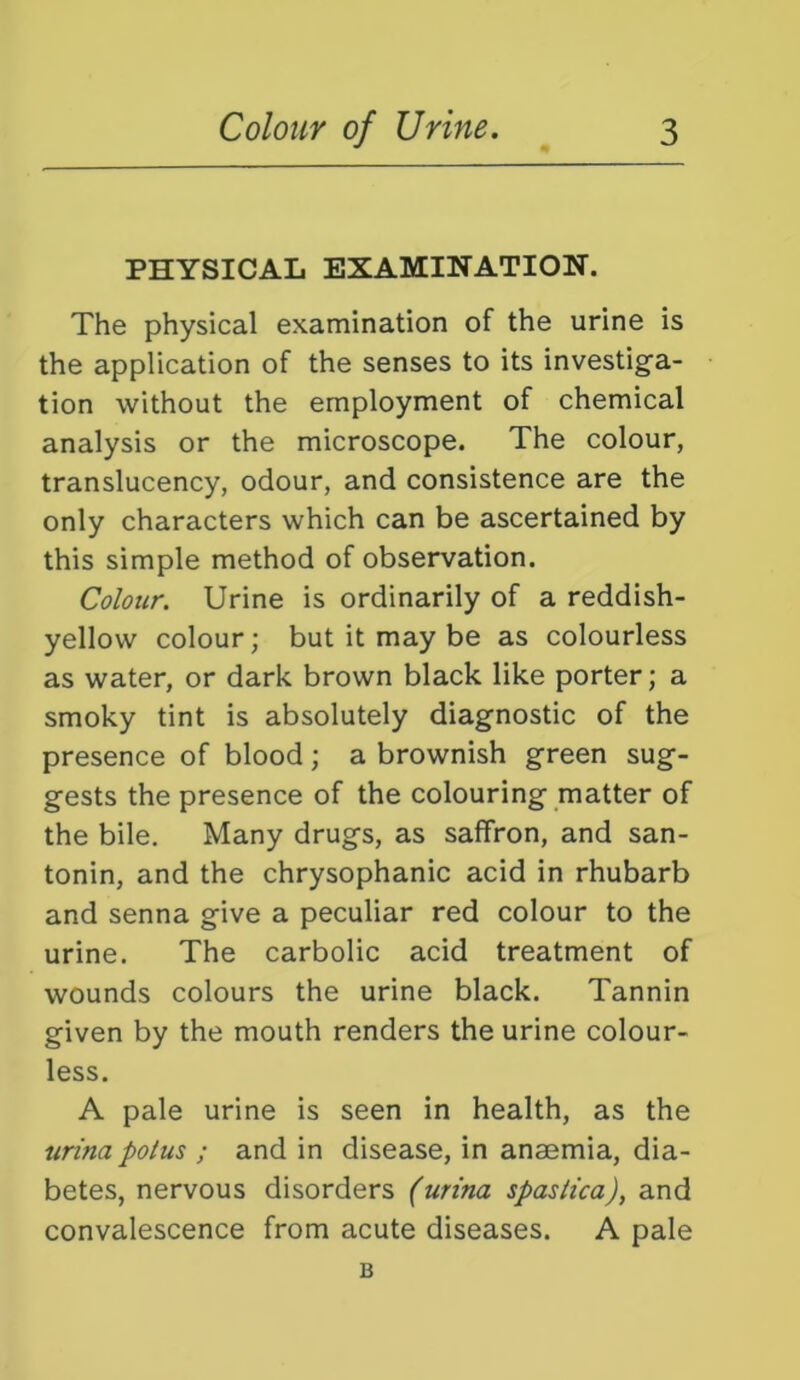 PHYSICAL EXAMINATION. The physical examination of the urine is the application of the senses to its investig'a- tion without the employment of chemical analysis or the microscope. The colour, translucency, odour, and consistence are the only characters which can be ascertained by this simple method of observation. Colour. Urine is ordinarily of a reddish- yellow colour; but it may be as colourless as water, or dark brown black like porter; a smoky tint is absolutely diagnostic of the presence of blood; a brownish green sug- gests the presence of the colouring matter of the bile. Many drugs, as saffron, and san- tonin, and the chrysophanic acid in rhubarb and senna give a peculiar red colour to the urine. The carbolic acid treatment of wounds colours the urine black. Tannin given by the mouth renders the urine colour- less. A pale urine is seen in health, as the urina potus ; and in disease, in anaemia, dia- betes, nervous disorders (urina spastica), and convalescence from acute diseases. A pale B