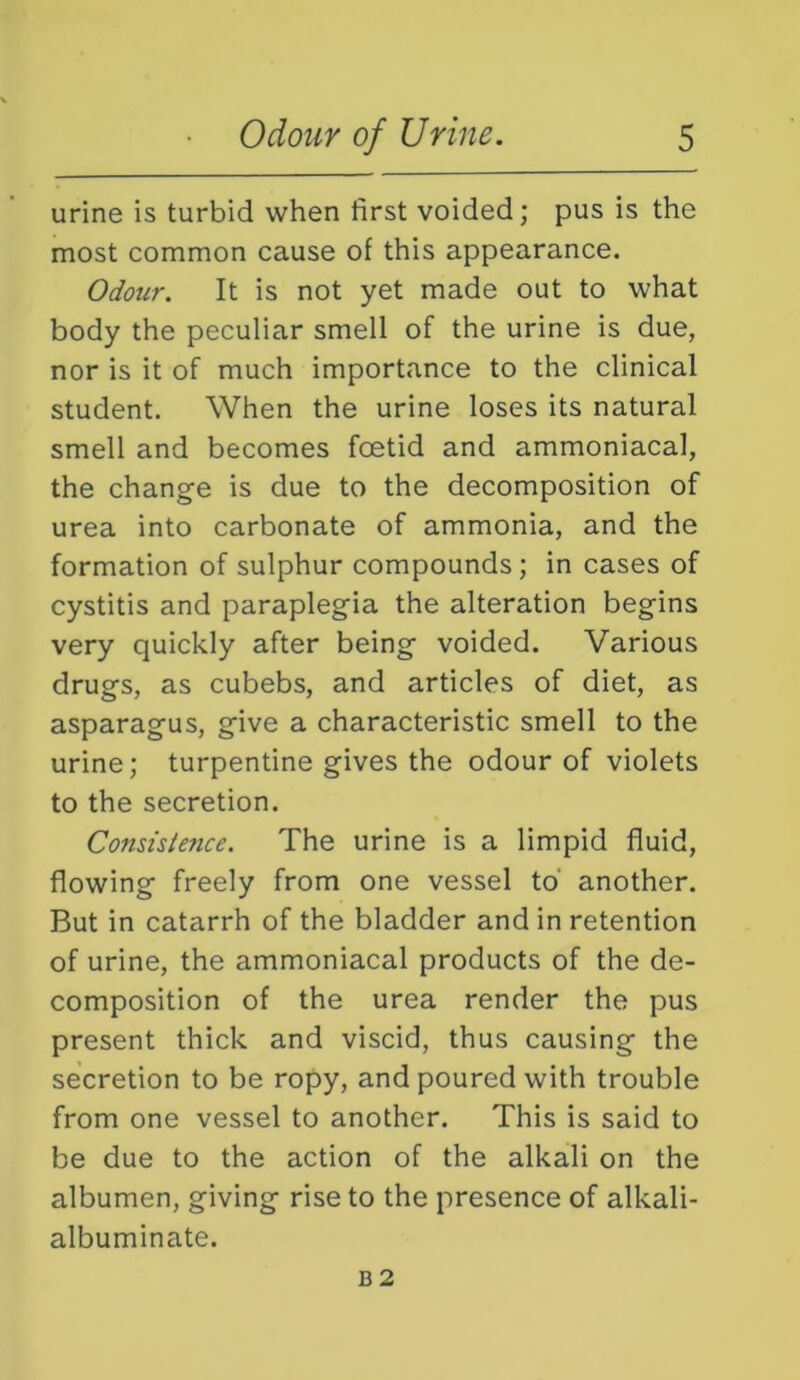 urine is turbid when first voided; pus is the most common cause of this appearance. Odour. It is not yet made out to what body the peculiar smell of the urine is due, nor is it of much importance to the clinical student. When the urine loses its natural smell and becomes foetid and ammoniacal, the change is due to the decomposition of urea into carbonate of ammonia, and the formation of sulphur compounds; in cases of cystitis and paraplegia the alteration begins very quickly after being voided. Various drugs, as cubebs, and articles of diet, as asparagus, give a characteristic smell to the urine; turpentine gives the odour of violets to the secretion. Consistence. The urine is a limpid fluid, flowing freely from one vessel to another. But in catarrh of the bladder and in retention of urine, the ammoniacal products of the de- composition of the urea render the pus present thick and viscid, thus causing the secretion to be ropy, and poured with trouble from one vessel to another. This is said to be due to the action of the alkali on the albumen, giving rise to the presence of alkali- albuminate.