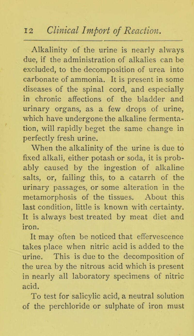 Alkalinity of the urine is nearly always due, if the administration of alkalies can be excluded, to the decomposition of urea into carbonate of ammonia. It is present in some diseases of the spinal cord, and especially in chronic affections of the bladder and urinary organs, as a few drops of urine, which have undergone the alkaline fermenta- tion, will rapidly beget the same change in perfectly fresh urine. When the alkalinity of the urine is due to fixed alkali, either potash or soda, it is prob- ably caused by the ingestion of alkaline salts, or, failing this, to a catarrh of the urinary passages, or some alteration in the metamorphosis of the tissues. About this last condition, little is known with certainty. It is always best treated by meat diet and iron. It may often be noticed that effervescence takes place when nitric acid is added to the urine. This is due to the decomposition of the urea by the nitrous acid which is present in nearly all laboratory specimens of nitric acid. To test for salicylic acid, a neutral solution of the perchloride or sulphate of iron must