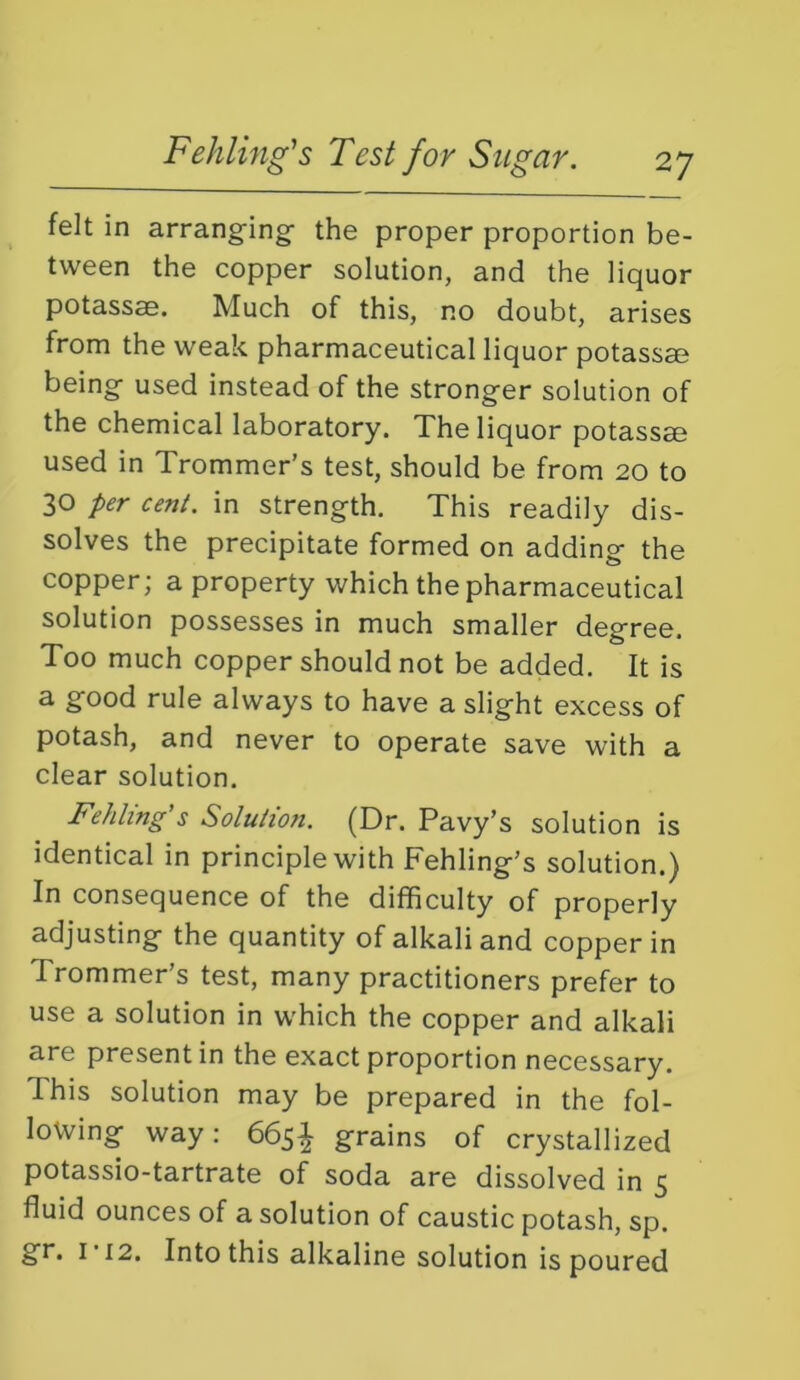 felt in arranging the proper proportion be- tween the copper solution, and the liquor potassae. Much of this, no doubt, arises from the weak pharmaceutical liquor potassae being used instead of the stronger solution of the chemical laboratory. The liquor potass® used in Trommer’s test, should be from 20 to 30 per cent, in strength. This readily dis- solves the precipitate formed on adding the copper; a property which the pharmaceutical solution possesses in much smaller degree. Too much copper should not be added. It is a good rule always to have a slight excess of potash, and never to operate save with a clear solution. Fehlmg’s Solution. (Dr. Pavy’s solution is identical in principle with Fehling's solution.) In consequence of the difficulty of properly adjusting the quantity of alkali and copper in Trommer’s test, many practitioners prefer to use a solution in which the copper and alkali are present in the exact proportion necessary. This solution may be prepared in the fol- lowing way; 665^ grains of crystallized potassio-tartrate of soda are dissolved in 5 fluid ounces of a solution of caustic potash, sp.