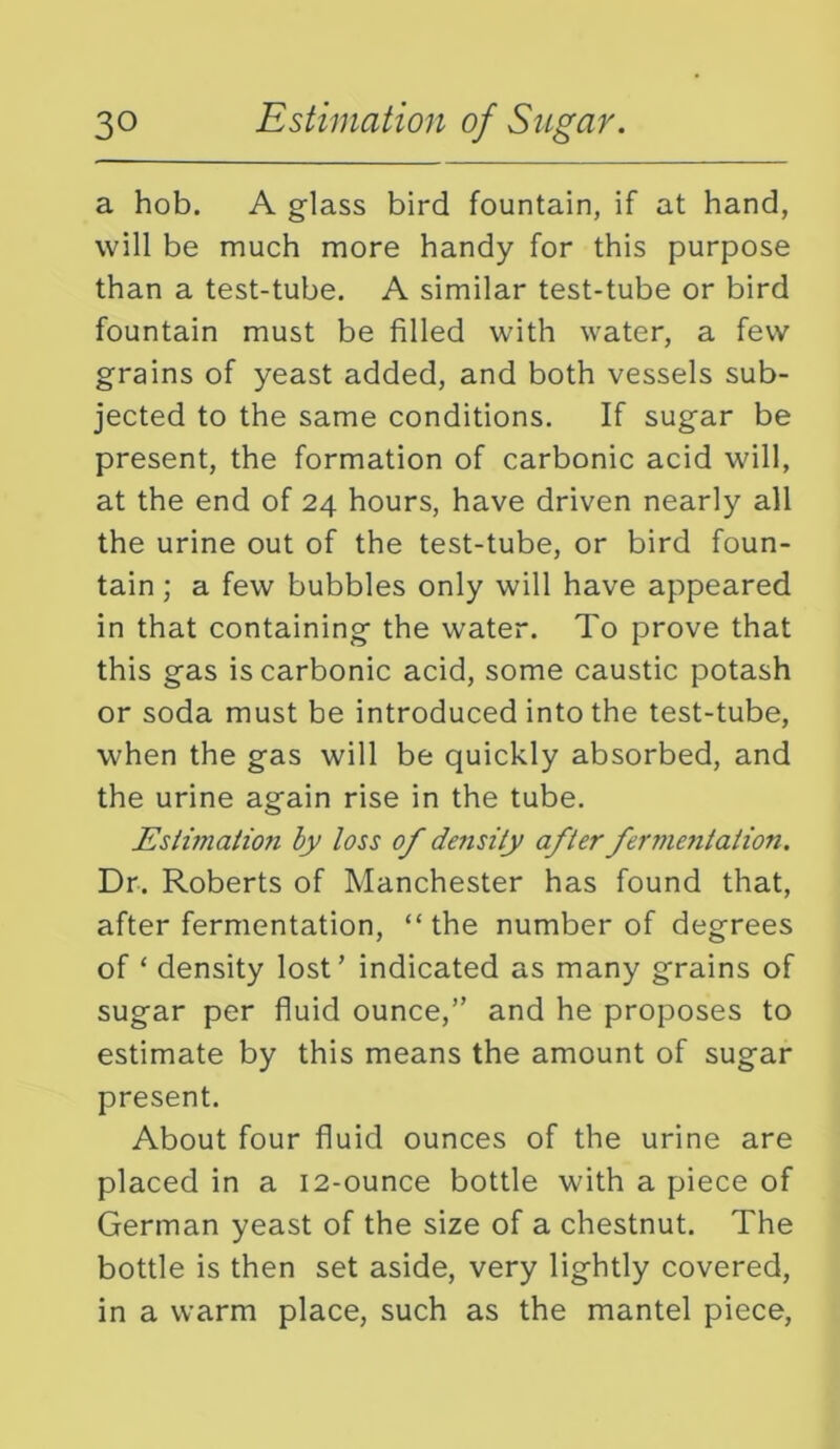 a hob. A glass bird fountain, if at hand, will be much more handy for this purpose than a test-tube. A similar test-tube or bird fountain must be filled with water, a few grains of yeast added, and both vessels sub- jected to the same conditions. If sugar be present, the formation of carbonic acid will, at the end of 24 hours, have driven nearly all the urine out of the test-tube, or bird foun- tain ; a few bubbles only will have appeared in that containing the water. To prove that this gas is carbonic acid, some caustic potash or soda must be introduced into the test-tube, when the gas will be quickly absorbed, and the urine again rise in the tube. JEslimation by loss of density after fermetitation. Dr. Roberts of Manchester has found that, after fermentation, “the number of degrees of ‘ density lost’ indicated as many grains of sugar per fluid ounce,” and he proposes to estimate by this means the amount of sugar present. About four fluid ounces of the urine are placed in a 12-ounce bottle with a piece of German yeast of the size of a chestnut. The bottle is then set aside, very lightly covered, in a warm place, such as the mantel piece,