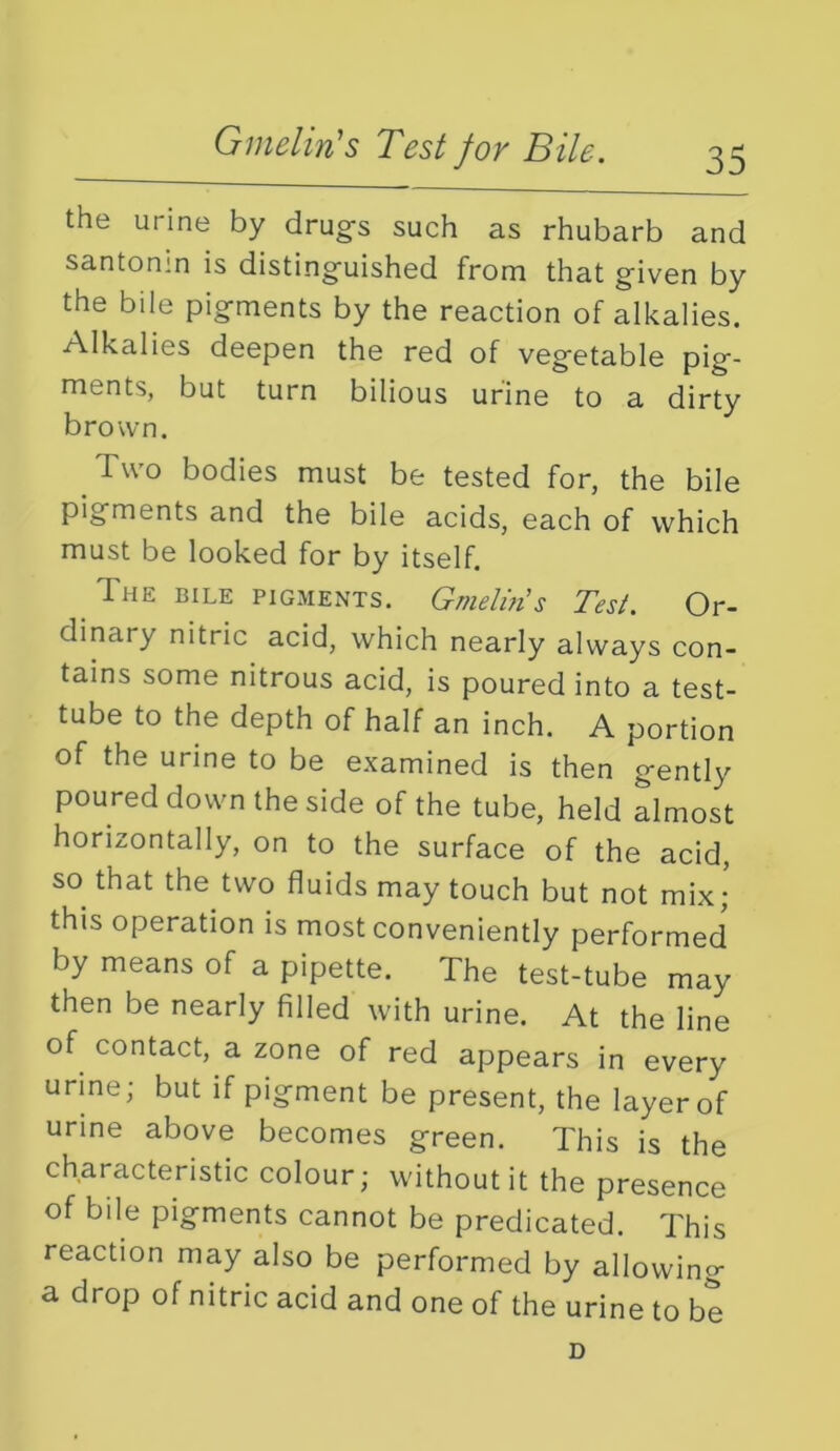 Gmelin's Test for Bile. the urine by drug's such as rhubarb and santonin is distinguished from that given by the bile pigments by the reaction of alkalies. Alkalies deepen the red of vegetable pig- ments, but turn bilious urine to a dirty bro'\vn. Two bodies must be tested for, the bile pigments and the bile acids, each of which must be looked for by itself. The bile pigments. Gmelhis Test. Or- dinary nitric acid, which nearly always con- tains some nitrous acid, is poured into a test- tube to the depth of half an inch. A portion of the urine to be examined is then gently poured down the side of the tube, held almost horizontally, on to the surface of the acid, so that the two fluids may touch but not mix; this operation is most conveniently performed by means of a pipette. The test-tube may then be nearly filled with urine. At the line of contact, a zone of red appears in every urine; but if pigment be present, the layer of urine above becomes green. This is the characteristic colour; without it the presence of bile pigments cannot be predicated. This reaction may also be performed by allowing a drop of nitric acid and one of the urine to be D