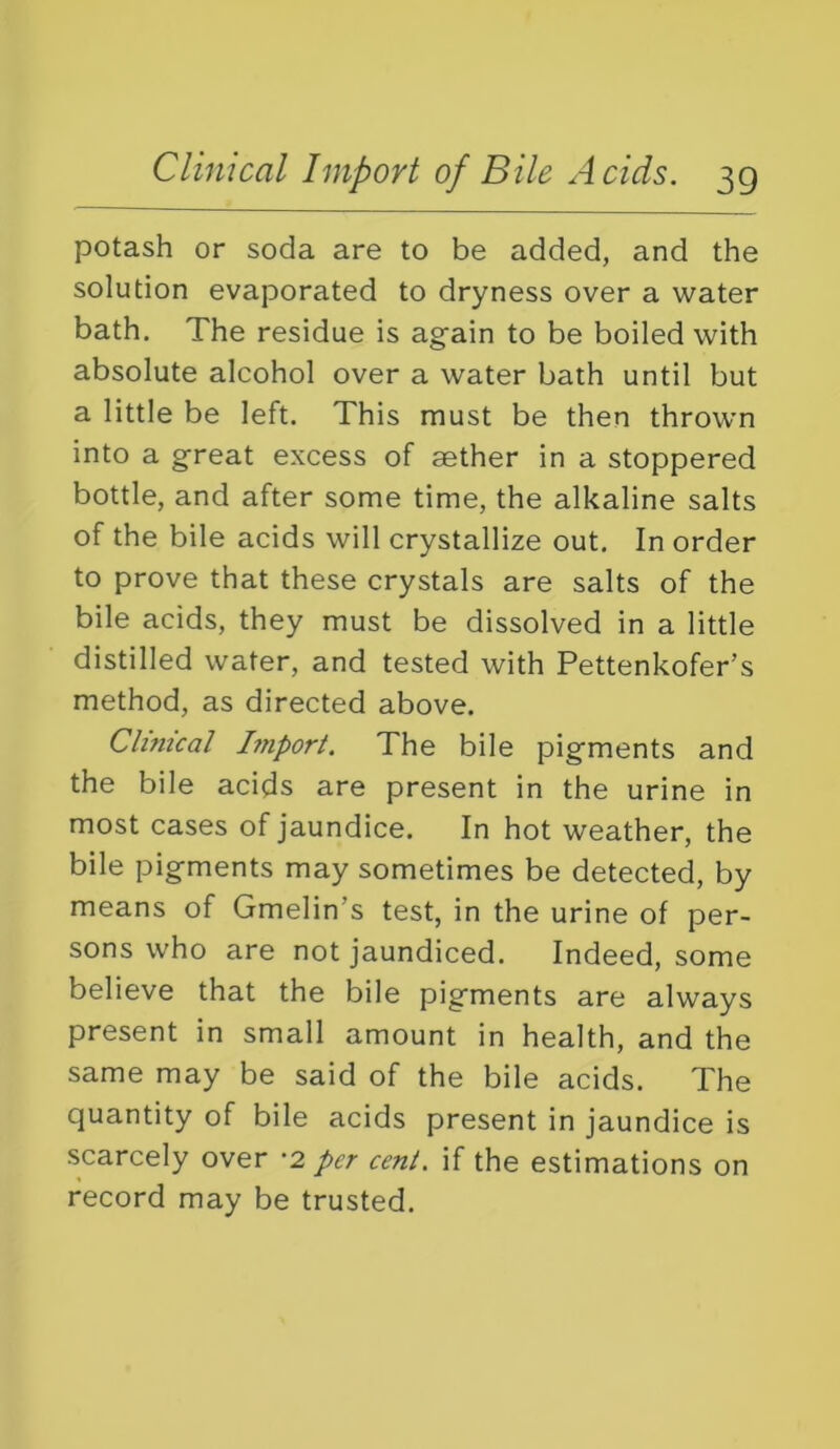 potash or soda are to be added, and the solution evaporated to dryness over a water bath. The residue is again to be boiled with absolute alcohol over a water bath until but a little be left. This must be then thrown into a great excess of aether in a stoppered bottle, and after some time, the alkaline salts of the bile acids will crystallize out. In order to prove that these crystals are salts of the bile acids, they must be dissolved in a little distilled water, and tested with Pettenkofer’s method, as directed above. Clinical hnport. The bile pigments and the bile acids are present in the urine in most cases of jaundice. In hot weather, the bile pigments may sometimes be detected, by means of Gmelin’s test, in the urine of per- sons who are not jaundiced. Indeed, some believe that the bile pigments are always present in small amount in health, and the same may be said of the bile acids. The quantity of bile acids present in jaundice is scarcely over -2 per cent, if the estimations on record may be trusted.