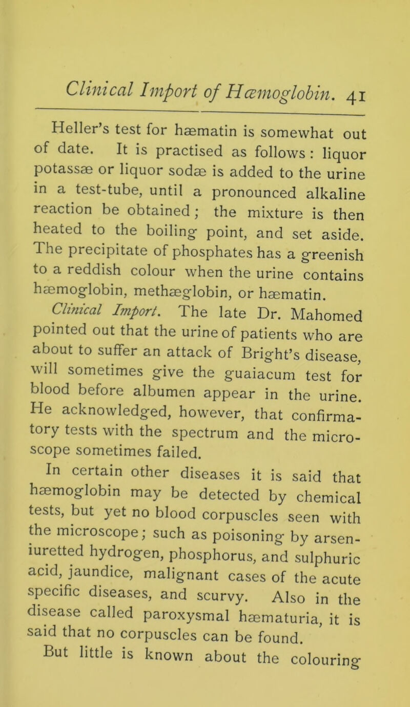 Heller’s test for haematin is somewhat out of date. It is practised as follows : liquor potassae or liquor sodse is added to the urine in a test-tube, until a pronounced alkaline reaction be obtained; the mixture is then heated to the boiling- point, and set aside. The precipitate of phosphates has a g-reenish to a reddish colour when the urine contains haemog-lobin, methseglobin, or hsematin. Clinical Import. The late Dr. Mahomed pointed out that the urine of patients who are about to suffer an attack of Bright’s disease, will sometimes give the guaiacum test for blood before albumen appear in the urine. He acknowledged, however, that confirma- tory tests with the spectrum and the micro- scope sometimes failed. In certain other diseases it is said that haemoglobin may be detected by chemical tests, but yet no blood corpuscles seen with the microscope; such as poisoning by arsen- iuretted hydrogen, phosphorus, and sulphuric acid, jaundice, malignant cases of the acute specific diseases, and scurvy. Also in the disease called paroxysmal haematuria, it is said that no corpuscles can be found. But little is known about the colouring