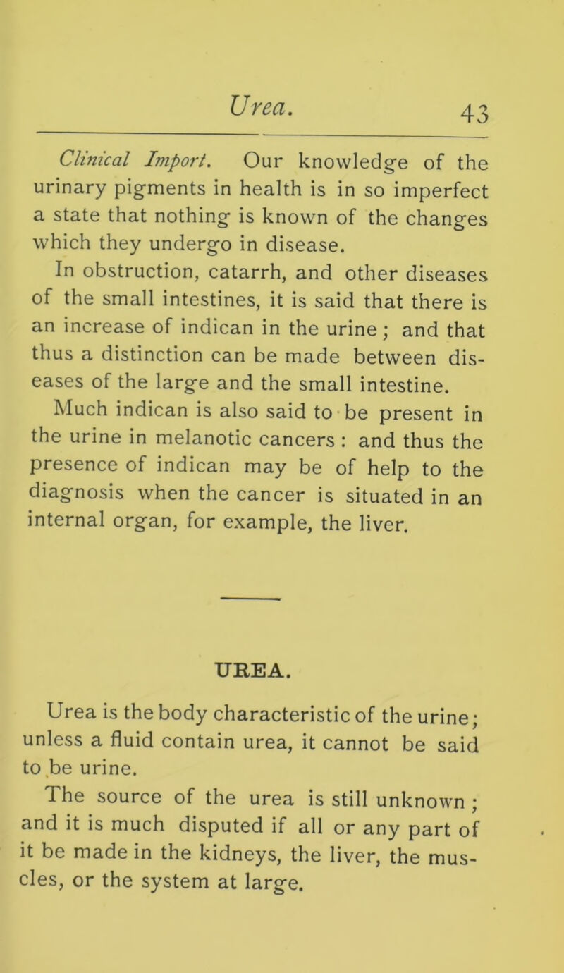 Urea. Clinical Import. Our knowledge of the urinary pigments in health is in so imperfect a state that nothing is known of the changes which they undergo in disease. In obstruction, catarrh, and other diseases of the small intestines, it is said that there is an increase of indican in the urine; and that thus a distinction can be made between dis- eases of the large and the small intestine. Much indican is also said to be present in the urine in melanotic cancers : and thus the presence of indican may be of help to the diagnosis when the cancer is situated in an internal organ, for example, the liver. UREA. Urea is the body characteristic of the urine; unless a fluid contain urea, it cannot be said to be urine. The source of the urea is still unknown ; and it is much disputed if all or any part of it be made in the kidneys, the liver, the mus- cles, or the system at large.