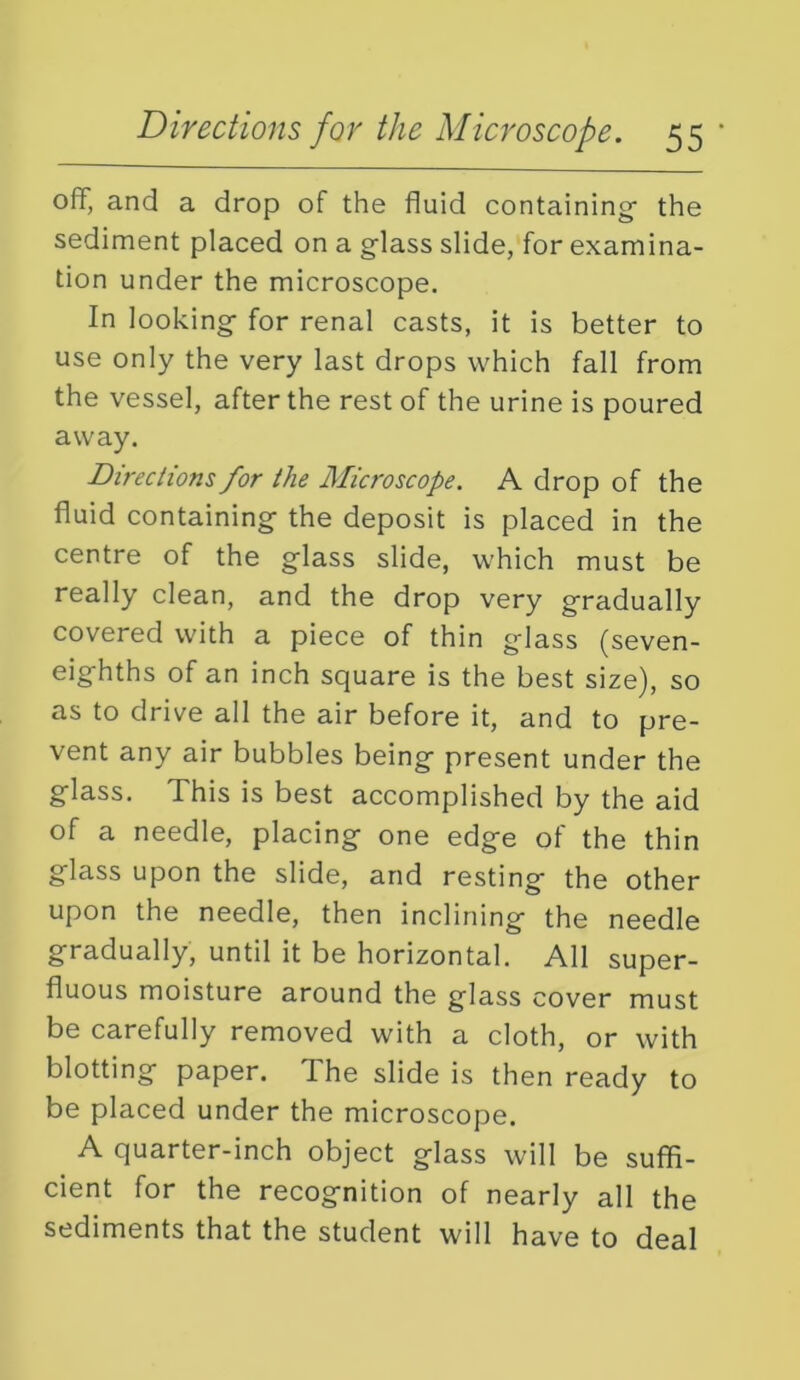 off, and a drop of the fluid containing the sediment placed on a g-lass slide, for examina- tion under the microscope. In looking- for renal casts, it is better to use only the very last drops which fall from the vessel, after the rest of the urine is poured away. Directions for the Microscope. A drop of the fluid containing- the deposit is placed in the centre of the glass slide, which must be really clean, and the drop very gradually covered with a piece of thin glass (seven- eighths of an inch square is the best size), so as to drive all the air before it, and to pre- vent any air bubbles being present under the glass. This is best accomplished by the aid of a needle, placing one edge of the thin glass upon the slide, and resting the other upon the needle, then inclining the needle gradually, until it be horizontal. All super- fluous moisture around the glass cover must be carefully removed with a cloth, or with blotting paper. The slide is then ready to be placed under the microscope. A quarter-inch object glass will be suffi- cient for the recognition of nearly all the sediments that the student will have to deal