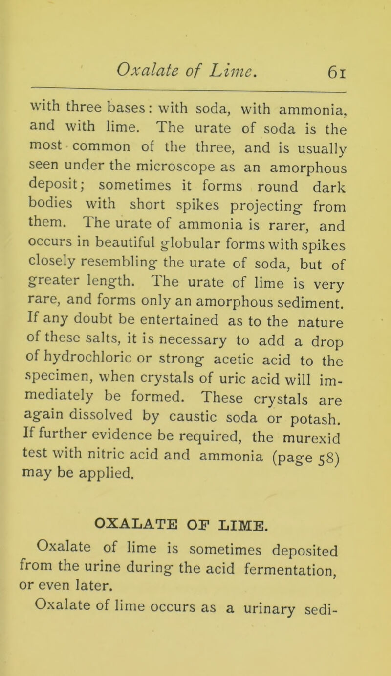 with three bases: with soda, with ammonia, and with lime. The urate of soda is the most common of the three, and is usually seen under the microscope as an amorphous deposit; sometimes it forms round dark bodies with short spikes projecting from them. The urate of ammonia is rarer, and occurs in beautiful globular forms with spikes closely resembling the urate of soda, but of greater length. The urate of lime is very rare, and forms only an amorphous sediment. If any doubt be entertained as to the nature of these salts, it is necessary to add a drop of hydrochloric or strong acetic acid to the specimen, when crystals of uric acid will im- mediately be formed. These crystals are again dissolved by caustic soda or potash. If further evidence be required, the murexid test with nitric acid and ammonia (page 58) may be applied. OXALATE OF LIME. Oxalate of lime is sometimes deposited from the urine during the acid fermentation, or even later. Oxalate of lime occurs as a urinary sedi-