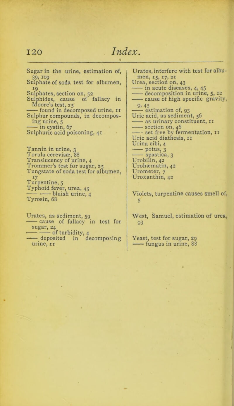 Sugar in the urine, estimation of, 39.109 Sulphate of soda test for albumen, 19 Sulphates, section on, 52 Sulphides, cause of fallacy in Moore’s test, 25' found in decomposed urine, ii Sulphur compounds, in decompos- ing urine, 5 in cystin, 67 Sulphuric acid poisoning, 41 Tannin in urine, 3 Torula cerevisae, 88 Translucency of urine, 4 Trommer’s test for sugar, 25 Tungstate of soda test for albumen. Turpentine, 5 Typhoid fever, urea, 45 bluish urine, 4 Tyrosin, 68 Urates, as sediment, 59 cause of fallacy in test for sugar, 24 — of turbidity, 4 deposited in decomposing urine, ir Urates, interfere with test for albu- men, IS, 17, 21 Urea, section on, 43 in acute diseases, 4, 45 decomposition in urine, 5, 12 cause of high specific gravity, 9-45 . estimation of, 93 Uric acid, as sediment, 56 as urinary constituent, II section on, 46 set free by fermentation, ii Uric acid diathesis, ii Urina cibi, 4 potus, 3 spastica, 3 Urobilin, 42 Urohasmatin, 42 Urometer, 7 Uroxanthin, 42 Violets, turpentine causes smell of, 5 West, Samuel, estimation of urea, 93 Yeast, test for sugar, 29 fungus in urine, 88