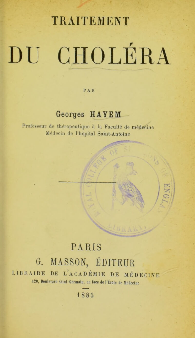 TRAITEMENT DU CHOLÉRA PAU Georges HAYEM Professeur de thérapeutique à la Faculté de médecine Médecin de l'hôpital Saint-Autoine '' V PARIS 0. MASSON, ÉDITEUR LIBRAIRE DE l’aCADÉMIE DE MÉDECINE IJO, BooIcTan) Saint-Germain, en (ace de l'École de Hêdecine 1885