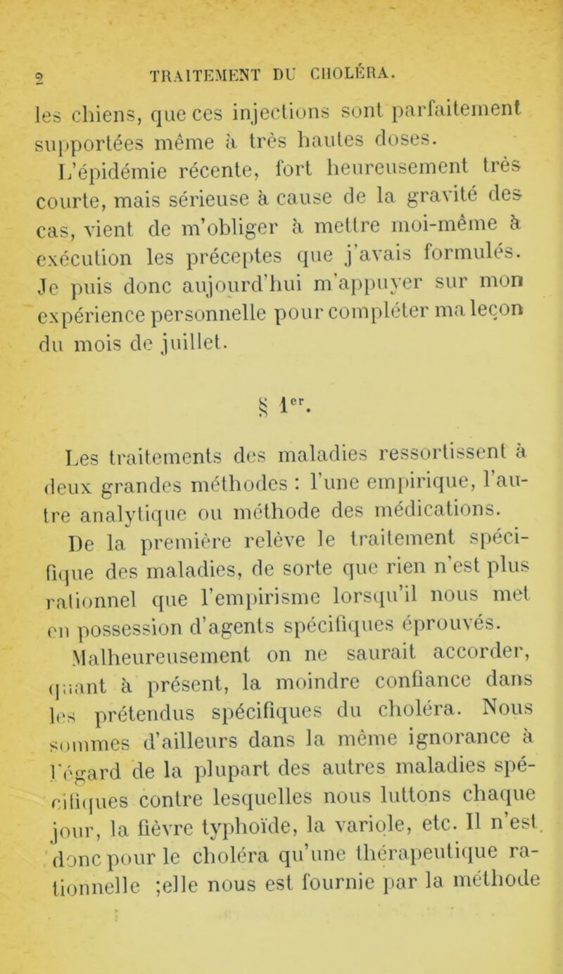 les chiens, que ces injections sont parfaitement siqjportées même à très hautes doses. L’épidémie récente, tort heureusement très courte, mais sérieuse à cause de la gravité des cas, vient de m’obliger h mettre moi-même à exécution les préceptes que j avais formulés. Je puis donc aujourd’hui m’ap})uyer sur mon expérience personnelle pour compléter ma leçon du mois de juillet. Les traitements des maladies ressortissent à deux grandes méthodes : l’une empirique, l’au- tre analytique ou méthode des médications. De la première relève le traitement spéci- licpie des maladies, de sorte que rien n’est plus rationnel que l’empirisme lorsqu’il nous met en possession d’agents spécifiques éprouvés. Malheureusement on ne saurait accorder, <].iant à présent, la moindre confiance dans les prétendus spécifiques du choléra. Nous sommes d’ailleurs dans la même ignorance à l'égard de la plupart des autres maladies spé- cifie pies contre lesquelles nous luttons chaque jour, la fièvre typhoïde, la variole, etc. Il n’est donc pour le choléra qu’une thérapeuticjue ra- lionnelle ;e]le nous est fournie par la méthode