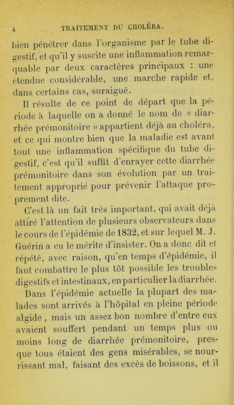 bien pénétrer dans 1 organisme par le tube di- gestif, et ([u’il y suscite une inflammation remar- (luable par deux caractères principaux : une etendue considérable, une marche rapide et, dans certains cas, suraiguë. 11 résulte de ce point de départ que la pé- riode à laquelle on a donné le nom de « diar- rhée prémonitoire » appartient déjà au choléra, et ce qui montre bien que la maladie est a^anl tout une inflammation spéciflcpie du tube di- gestif, c’est qu’il suffit d’enrayer cette diarrhée prémonitoire dans son évolution par un trai- tement approprié pour prévenir l’attaque pro- prement dite. C’est là un fait très important, qui avait déjà attiré l’attention de plusieurs observateurs dans le cours de l’épidémie de 1832, et sur lequel M. J. Guérin a eu le mérite d’insister. On a donc dit el répété, avec raison, qu’en temps d’épidémie, il faut combattre le plus tôt possible les troubles digesti fs et intestinaux, en particulier la diarrhée. Dans l’épidémie actuelle la plupart des ma- lades sont arrivés à l’hôpital en pleine période algide , mais un assez bon nombre d’entre eux avaient souffert pendant un temps plus ou moins long de diarrhée prémonitoire, pres- que tous étaient des gens misérables, se nour- rissant mal, faisant des excès de boissons, et il