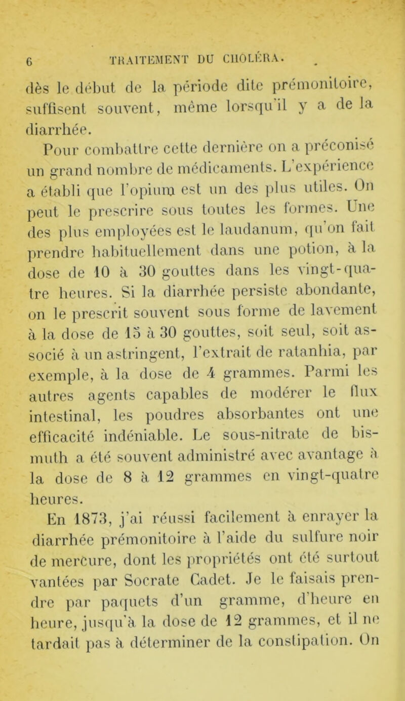 dès le début de la période dite prémonitoire, siil'fisent souvent, même lorsqu il y a de la diarrhée. Pour combattre cette dernière on a préconisé un grand nombre de médicaments. L expérience a établi ([ue l’opium est un des plus utiles. On peut le prescrire sous toutes les formes. Une des plus employées est le laudanum, qu’on fait prendre habituellement dans une potion, à la dose de 10 à 30 gouttes dans les vingt-qua- tre heures. Si la diarrhée persiste abondante, on le prescrit souvent sous forme de lavement à la dose de 15 à 30 gouttes, soit seul, soit as- socié à un astringent, l’extrait de ratanhia, par exemple, à la dose de 4 grammes. Parmi les autres agents capables de modérer le flux intestinal, les poudres absorbantes ont une efficacité indéniable. Le sous-nitrate de bis- muth a été souvent administré avec avantage à la dose de 8 à 12 grammes en vingt-quatre heures. En 1873, j’ai réussi facilement à enrayer la diarrhée prémonitoire à l’aide du sulfure noir de mercure, dont les jiropriétés ont été surtout vantées par Socrate Cadet. Je le faisais pren- dre par paquets d’un gramme, d’heure eu heure, jus([u’à la dose de 12 grammes, et il ne tardait pas à déterminer de la constipation. On