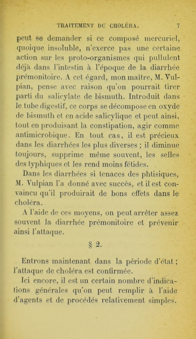 peut se demander si ce composé mercuriel, quoique insoluble, n’exerce pas une certaine action sur les proto-organismes qui pullulent déjà dans l’intestin à l’époque de la diarrhée prémonitoire. A cet égard, mon maître, M. Vul- pian, pense avec raison ([u’on pourrait tirer parti du salicylate de bismuth. Introduit dans le tube digestif, ce corps se décompose en oxyde de bismuth et en acide salicylique et peut ainsi, tout en produisant la constipation, agir comme antimicrolûque. En tout cas, il est précieux dans les diarrhées les plus diverses ; il diminue toujours, supprime même souvent, les selles des typhiques et les rend moins fétides. Dans les diarrhées si tenaces des phtisiques, M. Vulpian l’a donné avec succès, et il est con- vaincu qu’il produirait de bons effets dans le cboléra. A l’aide de ces moyens, on peut arrêter assez souvent la diarrhée prémonitoire et prévenir ainsi l’attaque. § 2. Entrons maintenant dans la période d’état ; l’attaque de choléra est confirmée. Ici encore, il est un certain nombre d’indica- tions générales qu’on peut remplir à l’aide d’agents et de procédés relativement simples.