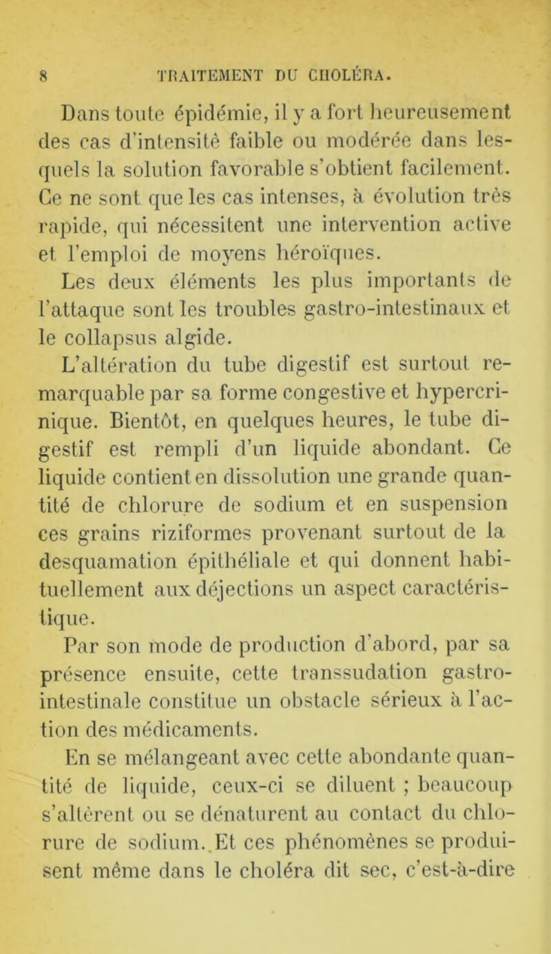 Dans toute épidémie, il y a fort heureusement des cas d’intensité faible ou modérée dans les- quels la solution favorable s’obtient facilement. Ce ne sont que les cas intenses, à évolution très rapide, qui nécessitent une intervention active et l’emploi de moyens héroïques. Les deux éléments les plus importants de l’attaque sont les troubles gastro-intestinaux et le collapsus algide. L’altération du tube digestif est surtout re- marquable par sa forme congestive et hypercri- nique. Bientôt, en quelques heures, le tube di- gestif est rempli d’un liquide abondant. Ce liquide contient en dissolution une grande quan- tité de chlorure de sodium et en suspension ces grains riziformes provenant surtout de la desquamation épithéliale et qui donnent habi- tuellement aux déjections un aspect caractéris- tique. Par son mode de production d’abord, par sa présence ensuite, cette transsudation gastro- intestinale constitue un obstacle sérieux à l’ac- tion des médicaments. En se mélangeant avec cette abondante quan- tité de liquide, ceux-ci se diluent ; beaucoup s’altèrent ou se dénaturent au contact du chlo- rure de sodium..Et ces phénomènes se produi- sent même dans le choléra dit sec, c’est-à-dire