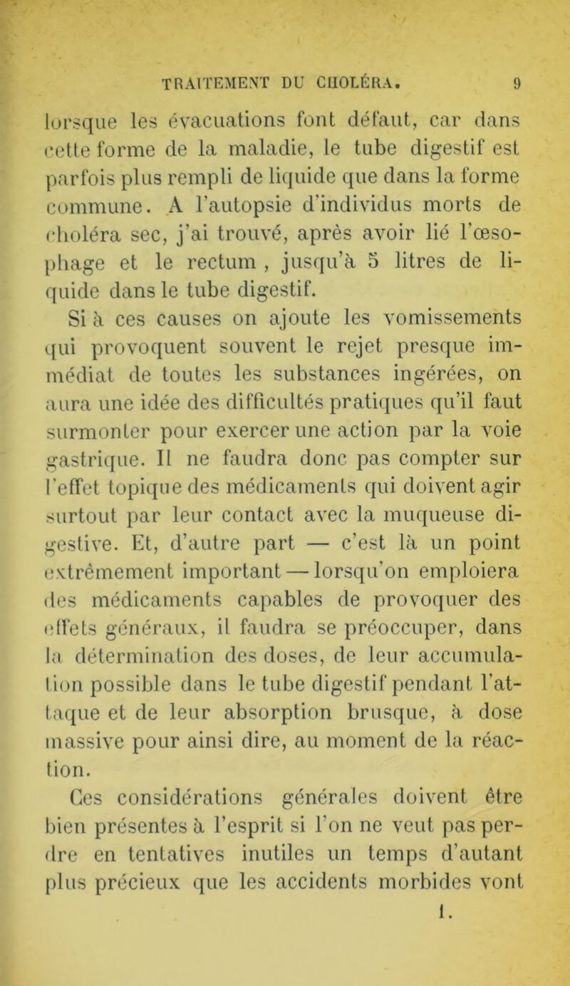 lorsque les évacuations font défaut, car dans cette forme de la maladie, te tube digestif est parfois plus rempli de liquide que dans la forme commune. A l’autopsie d’individus morts de choléra sec, j’ai trouvé, après avoir lié l’œso- phage et le rectum , jus(iu’à 5 litres de li- quide dans le tube digestif. Si à ces causes on ajoute les vomissements qui provoquent souvent le rejet presque im- médiat de toutes les substances ingérées, on aura une idée des difficultés pratiques qu’il faut surmonter pour exercer une action par la voie gastrique. Il ne faudra donc pas compter sur l’effet topique des médicaments qui doivent agir surtout par leur contact avec la muqueuse di- gestive. Et, d’autre part — c’est là un point extrêmement important — lorsqu’on emploiera des médicaments capables de provoquer des tdfets généraux, il faudra se préoccuper, dans la détermination des doses, de leur accumula- lion possible dans le tube digestif pendant l’at- taque et de leur absorption brusque, à dose massive pour ainsi dire, au moment de la réac- tion. Ces considérations générales doivent être bien présentes à l’esprit si l’on ne veut pas per- dre en tentatives inutiles un temps d’autant plus précieux que les accidents morbides vont