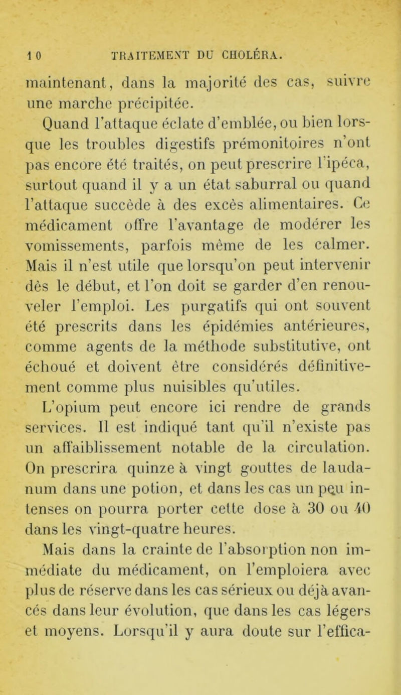 maintenant, dans la majorité des cas, suivre une marche précipitée. Quand l’attaque éclate d’emblée, ou bien lors- que les troubles digestifs prémonitoires n’ont pas encore été traités, on peut prescrire l’ipéca, surtout quand il y a un état saburral ou quand l’attaque succède à des excès alimentaires. Ce médicament offre l’avantage de modérer les vomissements, parfois même de les calmer. Mais il n’est utile que lorsqu’on peut intervenir dès le début, et l’on doit se garder d’en renou- veler l’emploi. Les purgatifs qui ont souvent été prescrits dans les épidémies antérieures, comme agents de la méthode substitutive, ont échoué et doivent être considérés déünitive- ment comme plus nuisibles qu’utiles. L’opium peut encore ici rendre de grands services. 11 est indiqué tant qu’il n’existe pas un affaiblissement notable de la circulation. On prescrira quinze à vingt gouttes de lauda- num dans une potion, et dans les cas un pqu in- tenses on pourra porter cette dose à 30 ou M) dans les vingt-quatre heures. Mais dans la crainte de l’absorption non im- médiate du médicament, on l’emploiera avec plus de réserve dans les cas sérieux ou déjà avan- cés dans leur évolution, que dans les cas légers et moyens. Lorsqu’il y aura doute sur l’effica-