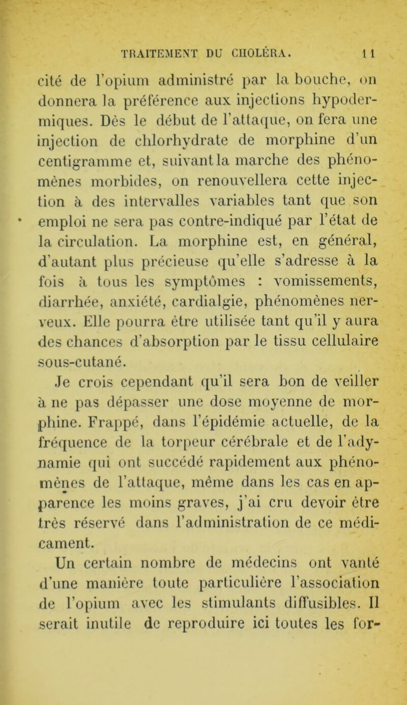 cité de l’opium administré par la bouche, on donnera la préférence aux injections hypoder- miques. Dès le début de rattacpie, on fera une injection de chlorhydrate de morphine d’un centigramme et, suivant la marche des phéno- mènes morbides, on renouvellera cette injec- tion à des intervalles variables tant que son emploi ne sera pas contre-indiqué par l’état de la circulation. La morphine est, en général, d’autant plus précieuse qu’elle s’adresse à la fois à tous les symptômes : vomissements, diarrhée, anxiété, cardialgie, phénomènes ner- veux. Elle pourra être utilisée tant qu’il y aura des chances d’absorption par le tissu cellulaire sous-cutané. Je crois cependant qu’il sera bon de veiller à ne pas dépasser une dose moyenne de mor- phine. Frappé, dans l’épidémie actuelle, de la fréquence de la torpeur cérébrale et de l’ady- namie qui ont succédé rapidement aux phéno- mènes de l’attaque, même dans les cas en ap- parence les moins graves, j’ai cru devoir être très réservé dans l’administration de ce médi- cament. Un certain nombre de médecins ont vanté d’une manière toute particulière l’association de l’opium avec les stimulants diffusibles. Il serait inutile de reproduire ici toutes les for-