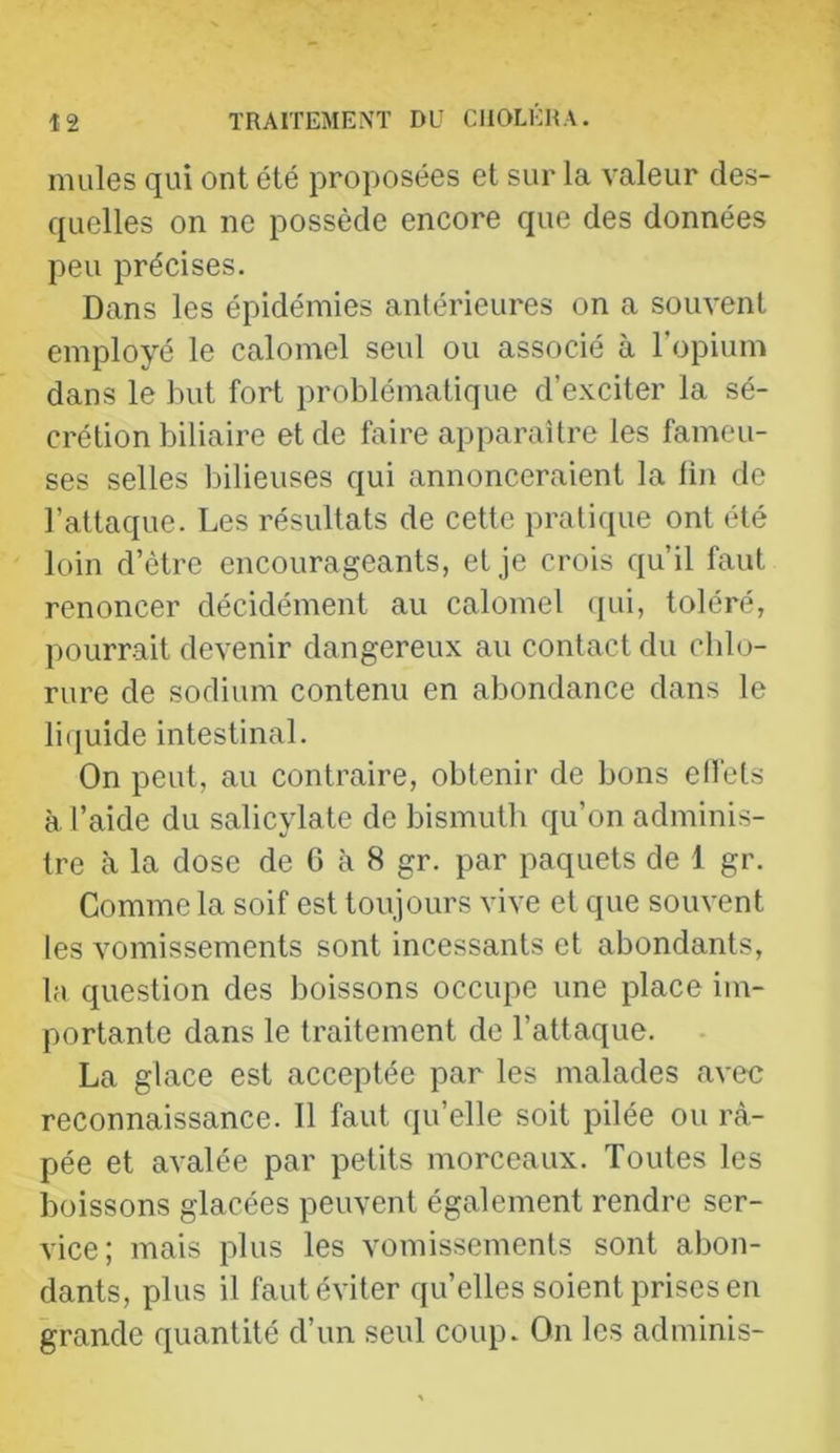 mules qui ont été proposées et sur la valeur des- quelles on ne possède encore que des données peu précises. Dans les épidémies antérieures on a souvent employé le calomel seul ou associé à l’opium dans le but fort problématique d’exciter la sé- crétion biliaire et de faire apparaître les fameu- ses selles bilieuses qui annonceraient la fin de l’attaque. Les résultats de cette pratique ont été loin d’être encourageants, et je crois qu’il faut renoncer décidément au calomel qui, toléré, pourrait devenir dangereux au contact du chlo- rure de sodium contenu en abondance dans le li(iuide intestinal. On peut, au contraire, obtenir de bons effets à l’aide du salicylate de bismuth qu’on adminis- tre à la dose de C à 8 gr. par paquets de 1 gr. Comme la soif est toujours vive et que souvent les vomissements sont incessants et abondants, la question des boissons occupe une place im- portante dans le traitement de l’attaque. La glace est acceptée par les malades avec reconnaissance. Il faut qu’elle soit pilée ou râ- pée et avalée par petits morceaux. Toutes les boissons glacées peuvent également rendre ser- vice; mais plus les vomissements sont abon- dants, plus il faut éviter quelles soient prises en grande quantité d’un seul coup. On les adminis-