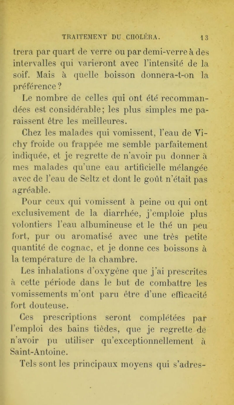 trera par quart de verre ou par demi-verre à des intervalles qui varieront avec l’intensité de la soif. Mais à quelle boisson donnera-t-on la préférence? Le nombre de celles qui ont été recomman- dées est considérable; les plus simples me pa- raissent être les meilleures. Chez les malades qui vomissent, l’eau de Vi- chy froide ou frappée me semble parfaitement indiquée, et je regrette de n'avoir pu donner à mes malades qu’une eau artificielle mélangée avec de l’eau de Seltz et dont le goût n’était pas agréable. Pour ceux qui vomissent à peine ou qui ont (“xclusivement de la diarrhée, j’emploie plus volontiers l’eau albumineuse et le thé un peu fort, pur ou aromatisé avec une très petite quantité de cognac, et je donne ces boissons à la température de la chambre. Les inhalations d’oxygène que j’ai prescrites à cette période dans le but de combattre les vomissements m’ont paru être d’une ethcacité fort douteuse. Ces prescriptions seront complétées par l’emploi des bains tièdes, que je regrette de n’avoir pu utiliser qu’exceptionnellement à Saint-Antoine. Tels sont les principaux moyens qui s’adres-