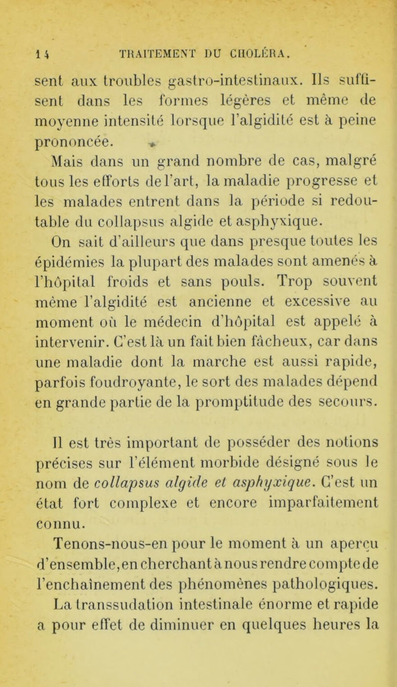 sent aux troubles gastro-intestinaux. Ils sul’ü- sent dans les formes légères et même de moyenne intensité lorsque l’algidité est à peine prononcée. ♦ Mais dans un grand nombre de cas, malgré tous les efforts de l’art, la maladie progresse et les malades entrent dans la période si redou- table du collapsus algide et asphyxique. On sait d’ailleurs que dans presque toutes les épidémies la plupart des malades sont amenés à l’hôpital froids et sans pouls. Trop souvent même l’algidité est ancienne et excessive au moment où le médecin d’hôpital est appelé à intervenir. C’est là un fait bien fâcheux, car dans une maladie dont la marche est aussi rapide, parfois foudroyante, le sort des malades dépend en grande partie de la promptitude des secours. Il est très important de posséder des notions précises sur l’élément morbide désigné sous le nom de collapsus algide el asphyxique. C’est un état fort complexe et encore imparfaitement connu. Tenons-nous-en pour le moment à un aperçu d’ensemble,en cherchant à nous rendre compte de l’enchaînement des phénomènes pathologiques. La transsudation intestinale énorme et rapide a pour effet de diminuer en quelques heures la