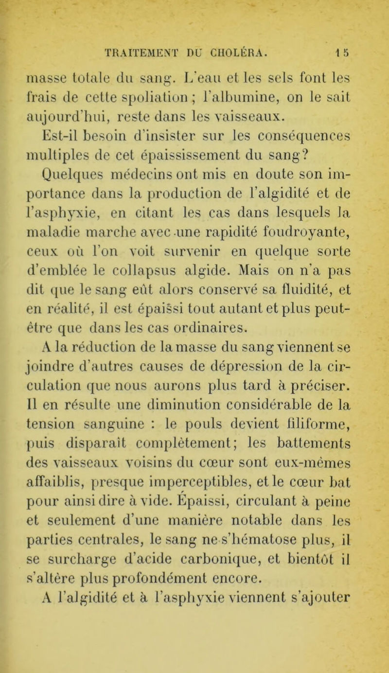 masse totale du sang. L'eau et les sels font les frais de cette sj)oliatiun ; ralbunnne, on le sait aujourd’hui, reste dans les vaisseaux. Est-il besoin d’insister sur les conséquences multiples de cet épaississement du sang? Quelques médecins ont mis en doute son im- portance dans la production de l’algidité et de l’asphyxie, en citant les cas dans lesquels la maladie marche avec une rapidité foudroyante, ceux uù l’on voit survenir en quelque sorte d’emblée le col lapsus algide. Mais on n’a pas dit ([ue le sang eût alors conservé sa fluidité, et en réalité, il est épaissi tout autant et plus peut- être que dans les cas ordinaires. A la réduction de la masse du sang viennent se joindre d’autres causes de dépression de la cir- culation que nous aurons plus tard à préciser. Il en résulte une diminution considérable de la tension sanguine : le pouls devient liliforme, puis disparaît complètement; les battements des vaisseaux voisins du cœur sont eu.x-mêmes affaiblis, presque imperceptibles, et le cœur bat pour ainsi dire avide. Epaissi, circulant à peine et seulement d’une manière notable dans les parties centrales, le sang ne s’hématose plus, il se surcharge d’acide carboniijue, et bientôt il .s’altère plus profondément encore. A l’algidité et à l’asphyxie viennent s’ajouter