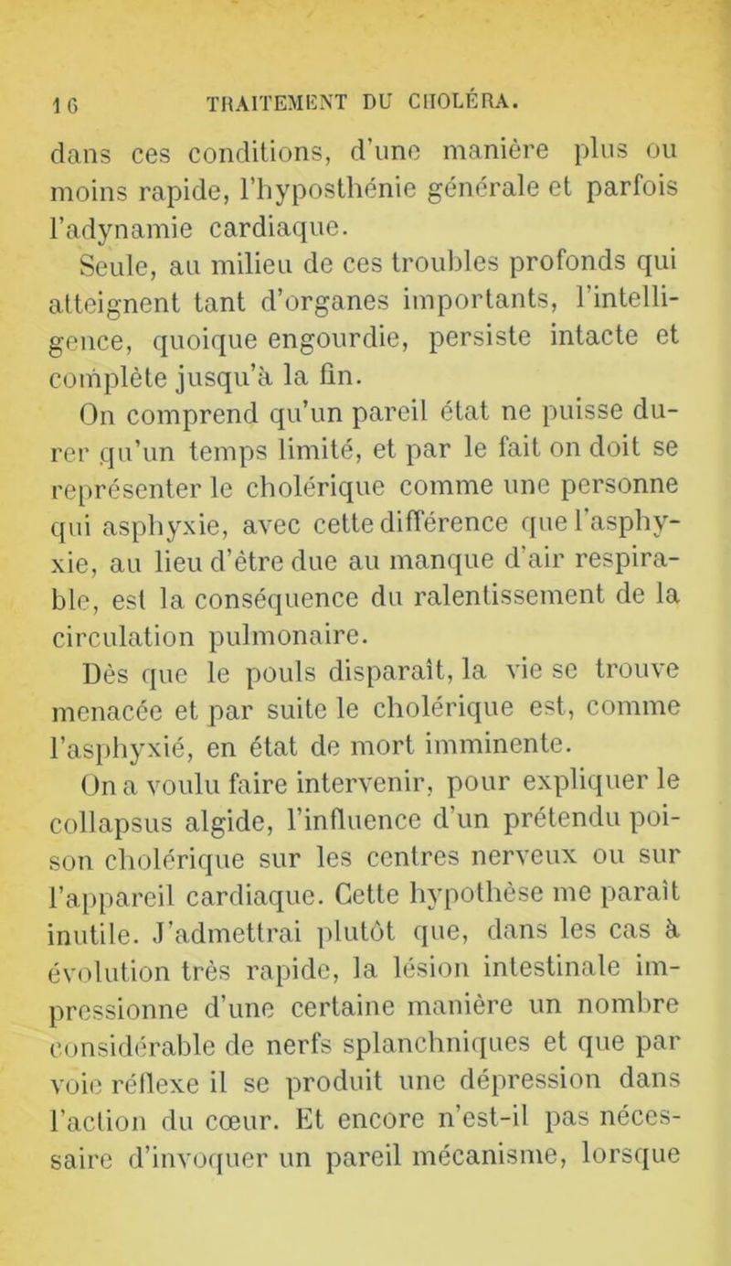 dans ces conditions, d’une manière plus ou moins rapide, l’hyposthénie générale et parfois l’adynamie cardiaque. Seule, au milieu de ces troubles profonds qui atteignent tant d’organes importants, l’intelli- gence, quoique engourdie, persiste intacte et complète jusqu’à la fin. On comprend qu’un pareil état ne puisse du- rer qu’un temps limité, et par le fait on doit se représenter le cholérique comme une personne qui asphyxie, avec cette différence que l’asphy- xie, au lieu d’être due au manque d’air respira- blo, est la conséquence du ralentissement de la circulation pulmonaire. Dès que le pouls disparaît, la vie se trouve menacée et par suite le cholérique est, comme l’asphyxié, en état de mort imminente. On a voulu faire intervenir, pour expliquer le collapsus algide, l’influence d’un prétendu poi- son cholérique sur les centres nerveux ou sur l’appareil cardiaque. Cette hypothèse me paraît inutile. J’admettrai plutôt que, dans les cas à évolution très rapide, la lésion intestinale im- pressionne d’une certaine manière un nombre considérable de nerfs splanchniques et que par voie réllexe il se produit une dépression dans l’action du cœur. Et encore n’est-il pas néces- saire d’invoquer un pareil mécanisme, lorsque