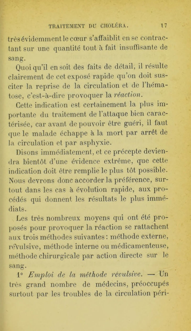 très évidemment le cœur s’affaiblit en se contrac- tant sur une quantité tout à fait insuffisante de sang. Quoiqu’il en soit des faits de détail, il résulte clairement de cet exposé rapide qu’on doit sus- citer la reprise de la circulation et de l’héma- tose, c’est-à-dire provoquer IdiVéaction. Cette indication est certainement la plus im- portante du traitement de l’attaque bien carac- térisée, car avant de pouvoir être guéri, il faut que le malade échappe à la mort par arrêt de la circulation et par asphyxie. Disons immédiatement, et ce précepte devien- dra bientôt d’une évidence extrême, que cette indication doit être remplie le plus tôt possible. Nous devrons donc accorder la préférence, sur- tout dans les cas à évolution rapide, aux pro- cédés qui donnent les résultats le plus immé- diats. Les très nombreux moyens qui ont été pro- posés pour provoquer la réaction se rattachent aux trois méthodes suivantes ; méthode externe, révulsive, méthode interne ou médicamenteuse, méthode chirurgicale par action directe sur le sang. 1° Emploi de la méthode révulsive. — Un très grand nombre de médecins, préoccupés surtout par les troubles de la circulation péri-