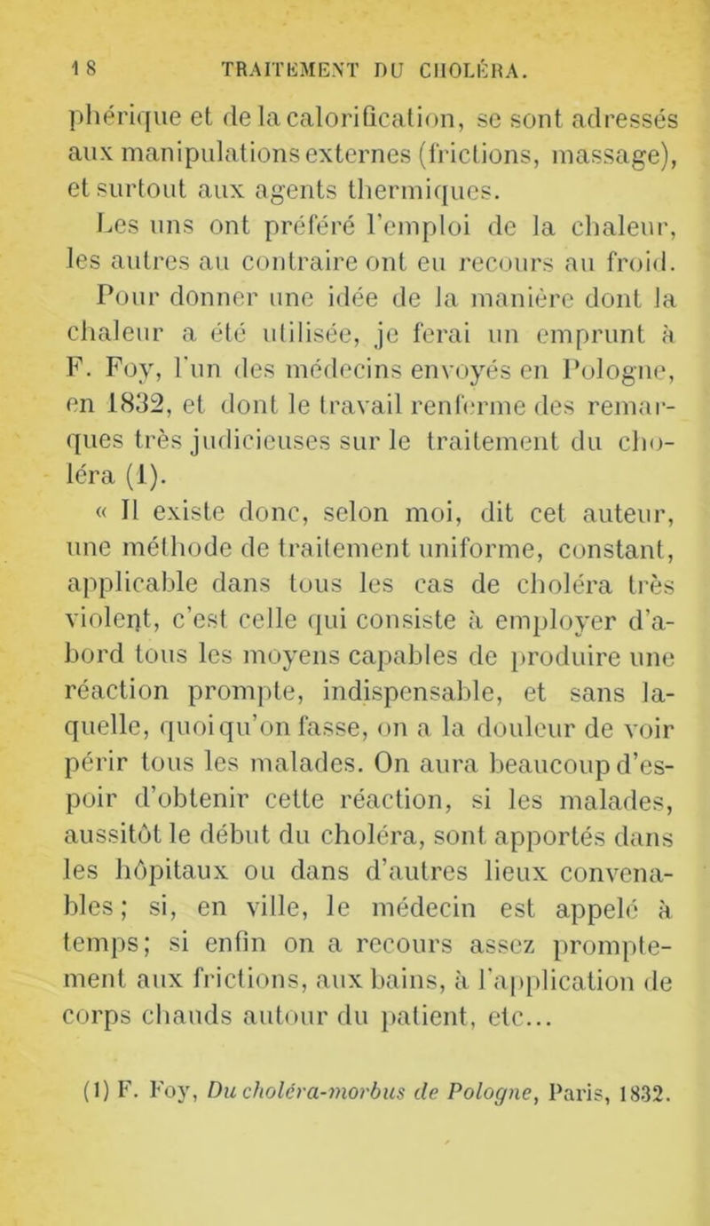 phérique et de la calorification, se sont adressés aux manipulations externes (Irictions, massage), et surtout aux agents thermiques. Les uns ont préféré l’emploi de la chaleur, les autres au contraire ont eu recours au froid. Pour donner une i<lée de la manière dont la chaleur a été utilisée, je ferai un emprunt à F. Foy, l un des médecins envoyés en Pologne, en 1832, et dont le travail renferme des remar- ques très judicieuses sur le traitement du cho- léra (1). « Il existe donc, selon moi, dit cet auteur, une méthode de traitement uniforme, constant, applicable dans tous les cas de choléra très violent, c’est celle (pii consiste à employer d’a- hord tous les moyens capables de produire une réaction prompte, indispensable, et sans la- quelle, quoiqu’on fasse, on a la douleur de voir périr tous les malades. On aura beaucoup d’es- poir d’obtenir cette réaction, si les malades, aussitôt le début du choléra, sont apportés dans les hôpitaux ou dans d’autres lieux convena- bles ; si, en ville, le médecin est appelé à temps; si enfin on a recours assez prompte- ment aux frictions, aux bains, à l'application de corps chauds autour du patient, etc... (I) F. Foy, Du cholcra-morbus de Pologne, Paris, 1832.