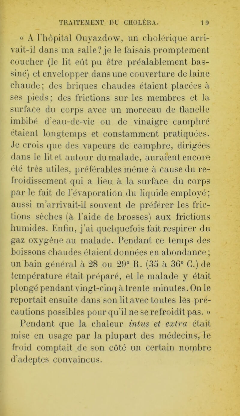 « A riiùpital Ouyazdow, un (‘liolôi'ique ariâ- vait-il dans ma salle? je le faisais promptement coucher (le lit eut pu être préalablement bas- siné) et envelopper dans une couverture de laine chaude; des briques chaudes étaient placées <à ses pieds; des frictions sur les membres et la surface du corps avec un mo»'ceau de flanelle imbibé d’eau-de-vie ou de vinaigre camphré étaient longtenqjs et constamment pratiquées. Je crois (pie des vapeurs de camphre, dirigées dans le lit et autour du malade, auraient encore été très utiles, préférables même à cause du re- froidissement qui a lieu à la surface du corps parle fait de l’évaporation du liquide employé; aussi m’arrivait-il souvent de préférer les fric- tions sèches (à l’aide de brosses) aux frictions humides. Enfin, j’ai cpielquefois fait respirer du gaz oxygène au malade. Pendant ce temps des boissons chaudes étaient données en abondance ; un bain général à !28 ou 2!)° R. (35 à 30° C.) de température était préparé, et le malade y était plongé pendantvingt-cinq à trente minutes. On le reportait ensuite dans son lit avec toutes les pré- cautions possibles pour qu’il ne se refroidît pas. » Pendant que la chaleur inlus et extra était mise en usage par la plupart des médecins, h* froid comptait de son côté un certain nombre d’adeptes convaincus.
