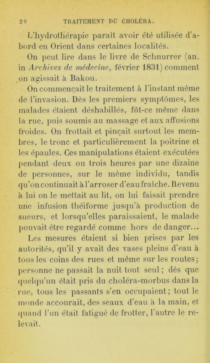 L’Iiydrotliérapie paraît avoir été utilisée d’a- bord en Orient dans certaines localités. On peut lire dans le livre de Sclinurrer (an. in Archives de médecine, février 1831) comment .011 agissait h Bakou. On commençait le traitement à l’instant même de l’invasion. Dès les premiers symptômes, les malades étaient déshabillés, fût-ce même dans la rue, puis soumis au massage et aux affusions froides. On frottait et pinçait surtout les mem- bres, le tronc et particulièrement la poitrine et les épaules. Ces manipulations étaient exécutées pendant deux ou trois heures par une dizaine de personnes, sur le même individu, tandis qu’on continuait à l’arroser d’eau fraîche. Revenu à lui on le mettait au lit, on lui faisait prendre une infusion théiforme jusqu’à production de sueurs, et lorsqu’elles paraissaient, le malade pouvait être regardé comme hors de danger... Les mesures étaient si bien prises par les autorités, qu’il y avait des vases pleins d'eau à tous les coins des rues et même sur les routes; personne ne passait la nuit tout seul ; dès que (piehju’un était pris du choléra-morbus dans la rue, tous les passants s’en occupaient; tout le monde accourait, des seaux d’eau à la main, et (piand l’im étail fatigué de frotter, l’autre le re- levait.