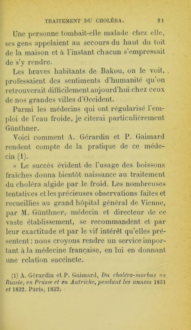 Une personne tombait-elle malade chez elle, ses gens appelaient au secours du haut du toit de la maison et à l’instant chacun s’empressait de s’y rendre. Les braves habitants de Bakou, on le voit, professaient des sentiments d’humanité qu’on retrouverait diflicilement aujourd’hui chez ceux de nos grandes villes d’Occident. Parmi les médecins qui ont régularisé l’em- ploi de l’eau froide, je citerai particulièrement Günthner. Voici comment A. Gérardin et P. Gaimard rendent compte de la pratique de ce méde- cin (1). « Le succès évident de l’usage des boissons fraîches donna bientôt naissance au traitement du choléra algide par le froid. Les nombreuses tentatives et les précieuses observations faites et recueillies au grand hôpital général de Vienne, par M. Günthner, médecin et directeur de ce vaste établissement, se recommandent et par leur exactitude et par le vif intérêt qu’elles pré- sentent: nous croyons rendre un serviceimpoi- tant à la médecine française, en lui en donnant une relation succincte. (1) A. Gérardiu et P. Gaimard, I)u cholcra-morbus nn Russie, en Prusse et en Autriche,pendant les ajinées 1831 et 1832. Pai'is, 1832.