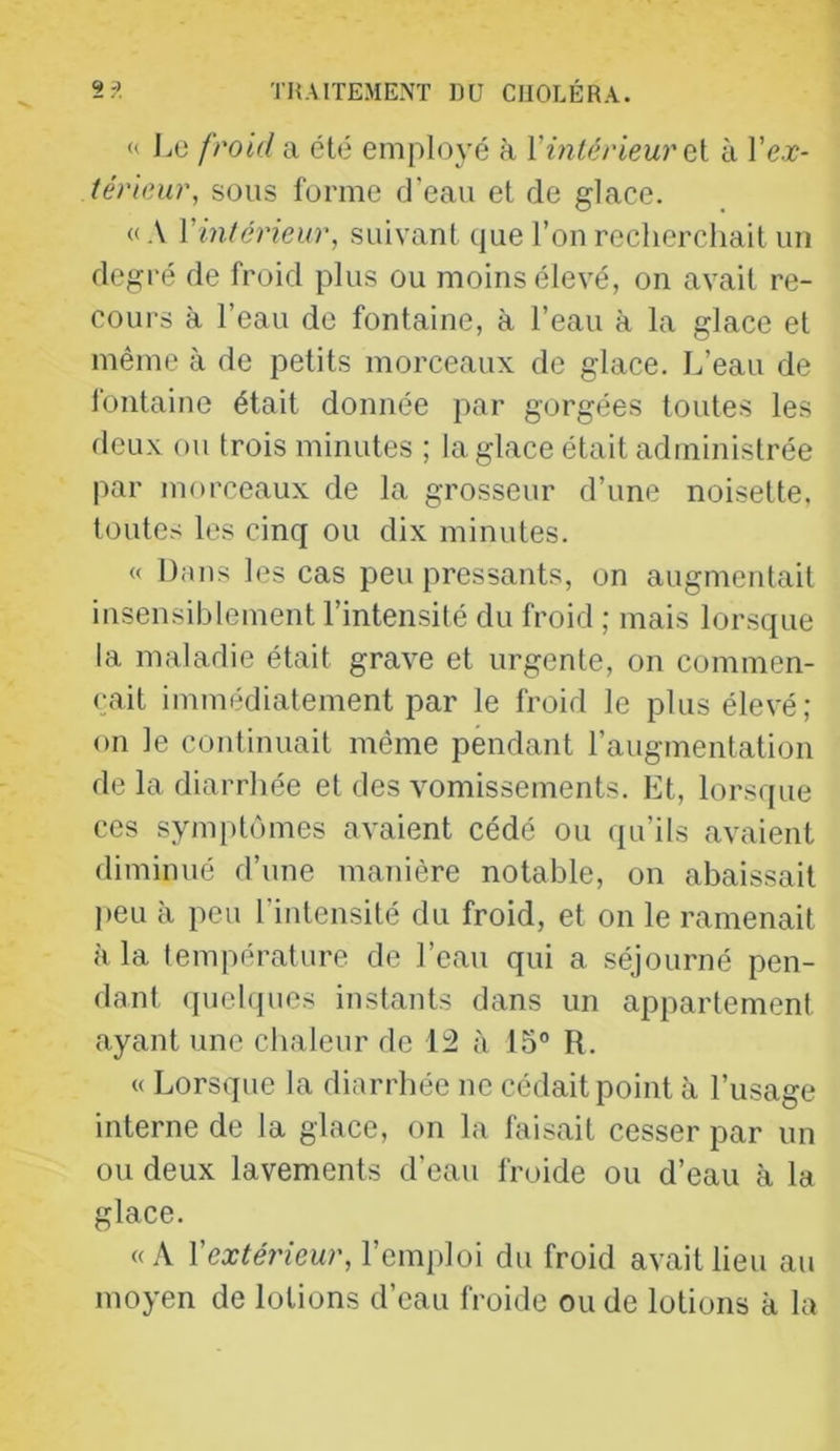 « JjO froid a été employé à VinlérieurQi à l’e.r- térieur, sous forme d’eau et de glace. «A Vintérieur, suivant que l’on recherchait un degré de froid plus ou moins élevé, on avait re- cours à l’eau de fontaine, à l’eau à la glace et même à de petits morceaux de glace. L’eau de fontaine était donnée par gorgées toutes les deux ou trois minutes ; la glace était administrée par morceaux de la grosseur d’une noisette, toutes les cinq ou dix minutes. « Dans les cas peu pressants, on augmentait insensiblement l’intensilé du froid ; mais lorsque la maladie était grave et urgente, on commen- çait immédiatement par le froid le plus élevé; on le continuait même pendant l’augmentation de la diarrhée et des vomissements. Et, lorsque ces symi)tômes avaient cédé ou qu’ils avaient diminué d’une manière notable, on abaissait l)eu à peu l’intensité du froid, et on le ramenait à la température de l’eau qui a séjourné pen- dant quebpies instants dans un appartement ayant une chaleur de 12 à 15® R. « Lorsque la diarrhée ne cédait point à l’usage interne de la glace, on la faisait cesser par un ou deux lavements d’eau froide ou d’eau à la glace. «A l’ex^meur, l’emploi du froid avait lieu au moyen de lotions d’eau froide ou de lotions à la