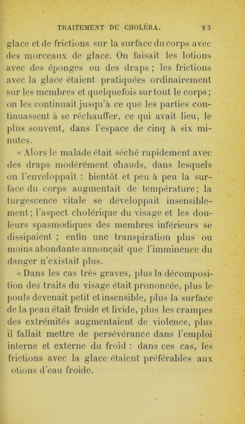 glace et de frictions sur la surface du corps avec des morceaux de glace. On faisait les lotions avec des éponges ou des draps ; les frictions avec la glace étaient pratiquées ordinairement sur les membres et quebpiefois surtout le corps ; on les continuait jusqu’à ce que les parties con- tinuassent à se réchautl'er, ce qui avait lieu, le plus souvent, dans l’espace de cinq à six mi- nutes. « .Mors le malade était séché rapidement avec des draps modérément ohauds, dans lesquels on l’enveloppait : bientôt et peu à peu la sur- face du corps augmentait de température; la turgescence vitale se développait insensible- ment ; l'aspect cholérique du visage et les dou- linirs spasmodiques des membres inférieurs se dissipaient ; enfin une transpiration plus ou moins abondante annonçait (jne l'imminence du danger n’existait plus. «Dans les cas très graves, plus la décomposi- tion des traits du visage était prononcée, plus le [K)uls devenait petit et insensible, plus la surface de la peau était froide et livide, plus les crampes des extrémités augmentaient de violence, plus il fallait mettre de persévérance dans l’emploi interne et externe du froid : dans ces cas, les frictions avec la glace étaient préférables aux otions d’eau froide.