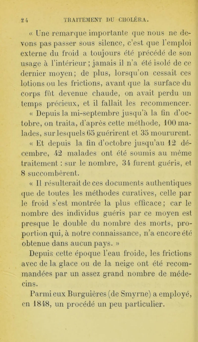 (( Une remarque importante ([ue nous ne de- vons pas passer sous silence, c’est que l’emploi externe du l'roid a toujours été précédé de son usage à l’intérieur ; jamais il n’a été isolé de ce dernier moyen; de plus, lorsqu’on cessait ces lotions ou les frictions, avant que la surface du corps fut devenue chaude, on avait perdu un temps précieux, et il fallait les recommencer. « Depuis la mi-septembre jusqu’à la fin d’oc- tobre, on traita, d’après cette méthode, 100 ma- lades, sur les([uels 05 guérirent et 35 moururent. « Et depuis la fin d’octobre jusqu’au 12 dé- cembre, 12 malades ont été soumis au même traitement : sur le nombre, 34 furent guéris, et 8 succombèrent. « 11 résulterait de ces documents authentiques (jue de toutes les méthodes curatives, celle par le froid s’est montrée la plus efficace ; car le nombre des individus guéris par ce moyen est presque le double du nombre des morts, pro- portion qui, à notre connaissance, n’a encore été obtenue dans aucun pays. » Depuis cette époque l’eau froide, les frictions avec de la glace ou de la neige ont été recom- mandées par un assez grand nombre de méde- cins. Parmi eux Burguières (de Smyrne) a employé, en 1848, un procédé un peu i)articulier.