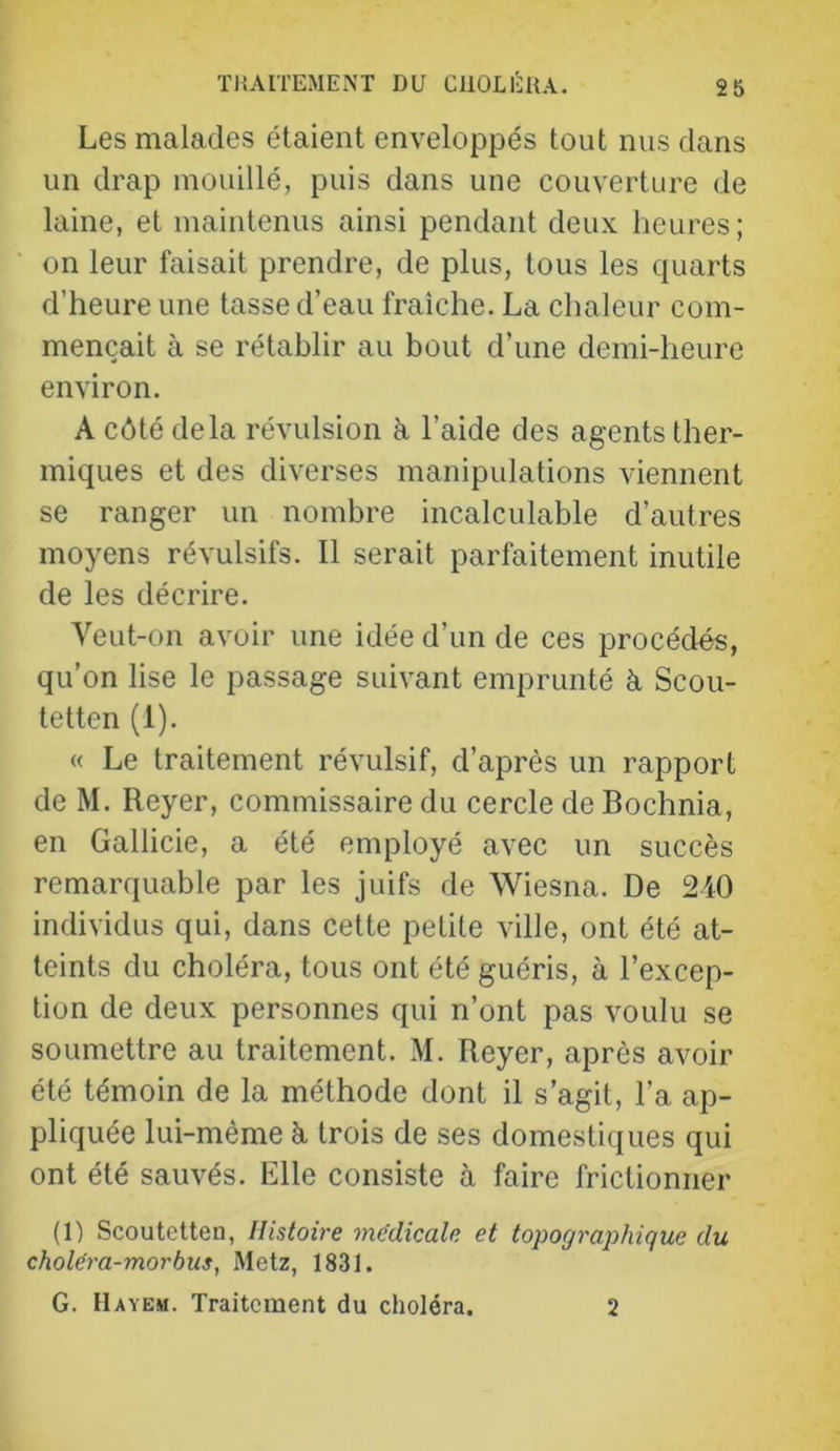 Les malades étaient enveloppés tout nus dans un drap mouillé, puis dans une couverture de laine, et maintenus ainsi pendant deux heures ; on leur faisait prendre, de plus, tous les quarts d’heure une tasse d’eau fraîche. La chaleur com- mençait à se rétablir au bout d’une demi-heure environ. A côté delà révulsion k l’aide des agents ther- miques et des diverses manipulations viennent se ranger un nombre incalculable d’autres moyens révulsifs. Il serait parfaitement inutile de les décrire. Veut-on avoir une idée d’un de ces procédés, qu’on lise le passage suivant emprunté à Scou- tetten (1). « Le traitement révulsif, d’après un rapport de M. Reyer, commissaire du cercle de Bochnia, en Gallicie, a été employé avec un succès remarquable par les juifs de Wiesna. De 240 individus qui, dans cette petite ville, ont été at- teints du choléra, tous ont été guéris, à l’excep- tion de deux personnes qui n’ont pas voulu se soumettre au traitement. M. Reyer, après avoir été témoin de la méthode dont il s’agit, l’a ap- pliquée lui-mème k trois de ses domestiques qui ont été sauvés. Elle consiste à faire frictionner (1) Scoutetten, Histoire médicale et topograj)hique du choléra-morbus, Metz, 1831. G. Hayem. Traitement du choléra. 2