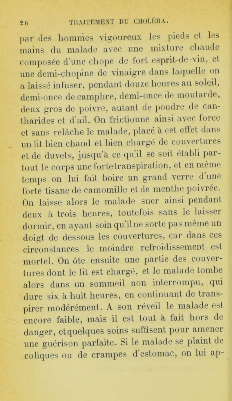 2(i THAlTEME.Vr DU CIIOLÉDA. par des hommes vigoureux les pieds et les mains du malade avec une mixture chaude composée d'une chope de fort esprit-de-\in, et une demi-chopine de vinaigre dans laquelle on a laissé infuser, pendant douze heures au soleil, demi-unce de camphre, demi-once de moutarde, deux gros de poivre, autant de poudre de can- tharides et d'ail. On frictionne ainsi avec force et sans relâche le malade, placé h cet ellet dans un lit bien chaud et bien chargé de couvertures et de duvets, jusciu’à ce qu’il se soit établi par- tout le corps une forte transpiration, et en même temps on lui fait boire un grand verre d’une forte tisane de camomille et de menthe poivrée. On laisse alors le malade suer ainsi pendant deux à trois heures, toutefois sans le laisser dormir, en ayant soin qu’il ne sorte pas même un doigt de dessous les couvertures, car dans ces circonstances le moindre refroidissement est mortel. On ôte ensuite une partie des couver- tures dont le lit est chargé, et le malade tombe alors dans un sommeil non interrompu, qui dure six à huit heures, en continuant de trans- pirer modérément. A son réveil le malade est encore faible, mais il est tout à fait hors de danger, et quelques soins suflisent pour amener une guérison parfaite. Si le malade se plaint de coliques ou de crampes d estomac, on lui ap-