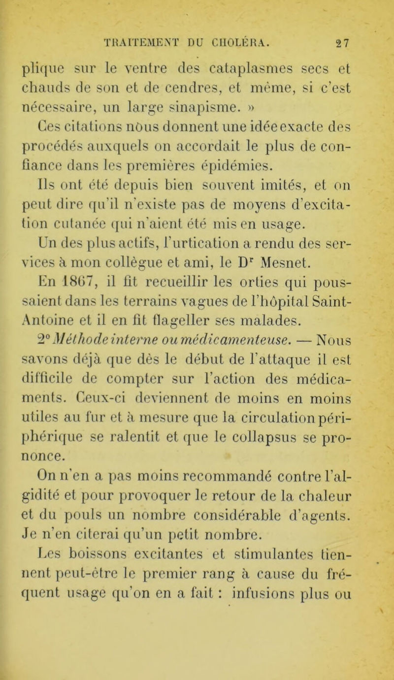 plique sur le ventre des cataplasmes secs et chauds de sou et de cendres, et même, si c’est nécessaire, un large sinapisme. » Ces citations nOus donnent une idée exacte des procédés auxquels on accordait le plus de con- üance dans les premières épidémies. Ils ont été depuis bien souvent imités, et on peut dire rpi’il n'existe pas de moyens d’excita- tion cutanée (jui n'aient été mis en usage. Un des plus actifs, l’urtication a rendu des ser- vices à mon collègue et ami, le D'’ Mesnet. En 18ü7, il lit recueillir les orties qui pous- saient dans les terrains vagues de l’hôpital Saint- Antoine et il en lit flageller ses malades. Méthode interne ou médicamenteuse. — Nous savons déjà que dès le début de l’attaque il est difficile de compter sur l’action des médica- ments. Ceux-ci deviennent de moins en moins utiles au fur et à mesure que la circulation péri- [)hérique se ralentit et que le collapsus se pro- nonce. On n’en a pas moins recommandé contre l’al- gidité et pour provoquer le retour de la chaleur et du pouls un nombre considérable d’agents. Je n’en citerai qu’un petit nombre. l.es boissons excitantes et stimulantes tien- nent peut-être le premier rang à cause du fré- quent usage qu’on en a fait : infusions plus ou