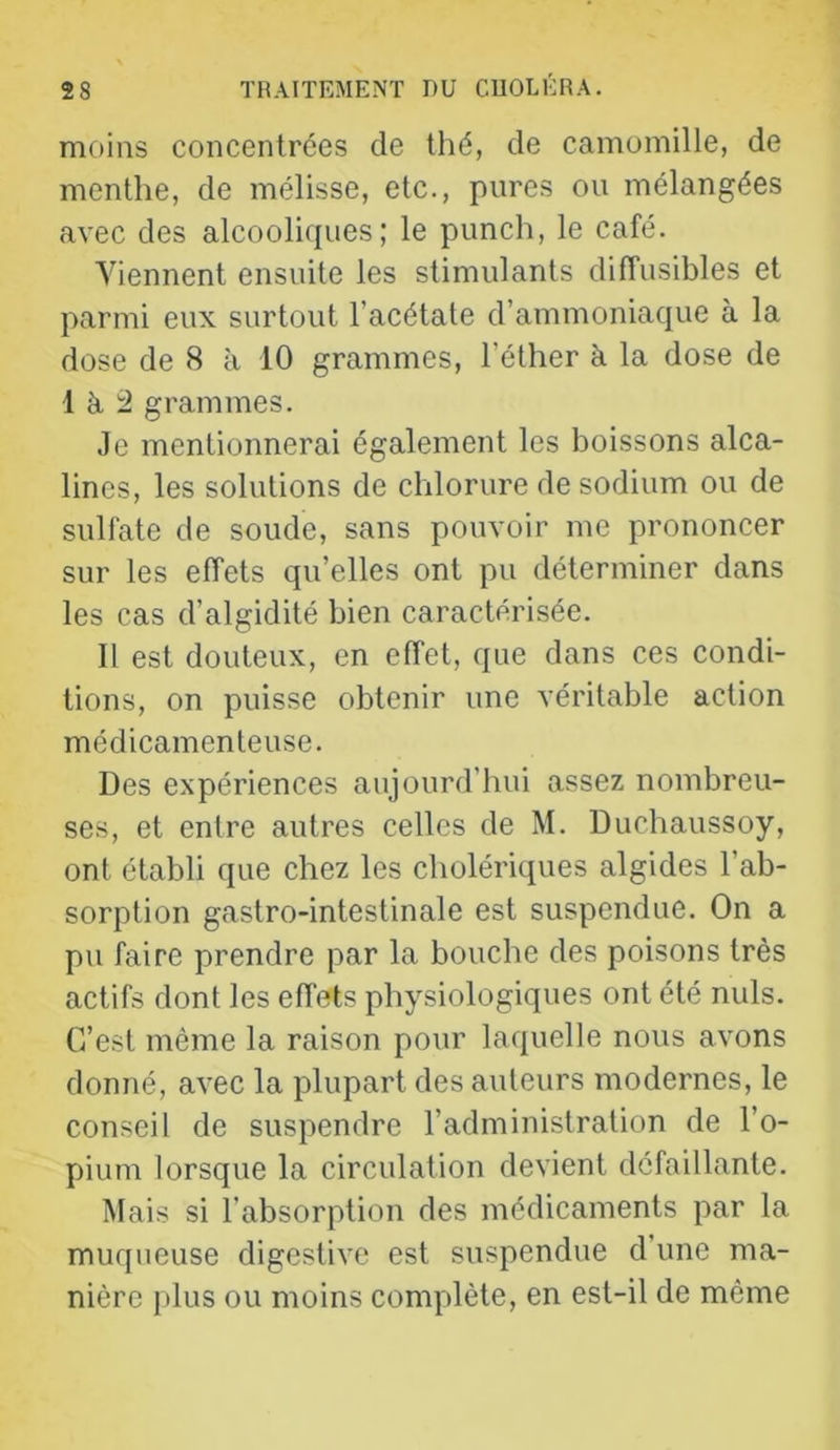 moins concentrées de thé, de camomille, de menthe, de mélisse, etc., pures ou mélangées avec des alcooliques; le punch, le café. Viennent ensuite les stimulants diffusibles et parmi eux surtout l’acétate d’ammoniaque à la dose de 8 à 10 grammes, l’éther à la dose de 1 è. grammes. Je mentionnerai également les boissons alca- lines, les solutions de chlorure de sodium ou de sulfate de soude, sans pouvoir me prononcer sur les effets qu’elles ont pu déterminer dans les cas d’algidité bien caractérisée. Il est douteux, en effet, que dans ces condi- tions, on puisse obtenir une véritable action médicamenteuse. Des expériences aujourd’hui assez nombreu- ses, et entre autres celles de M. Duchaussoy, ont établi que chez les cholériques algides l’ab- sorption gastro-intestinale est suspendue. On a pu faire prendre par la bouche des poisons très actifs dont les effets physiologiques ont été nuis. C’est même la raison pour laquelle nous avons donné, avec la plupart des auteurs modernes, le conseil de suspendre l’administration de l’o- pium lorsque la circulation devient défaillante. Mais si l’absorption des médicaments par la muqueuse digestive est suspendue d’une ma- nière i)lus ou moins complète, en est-il de même