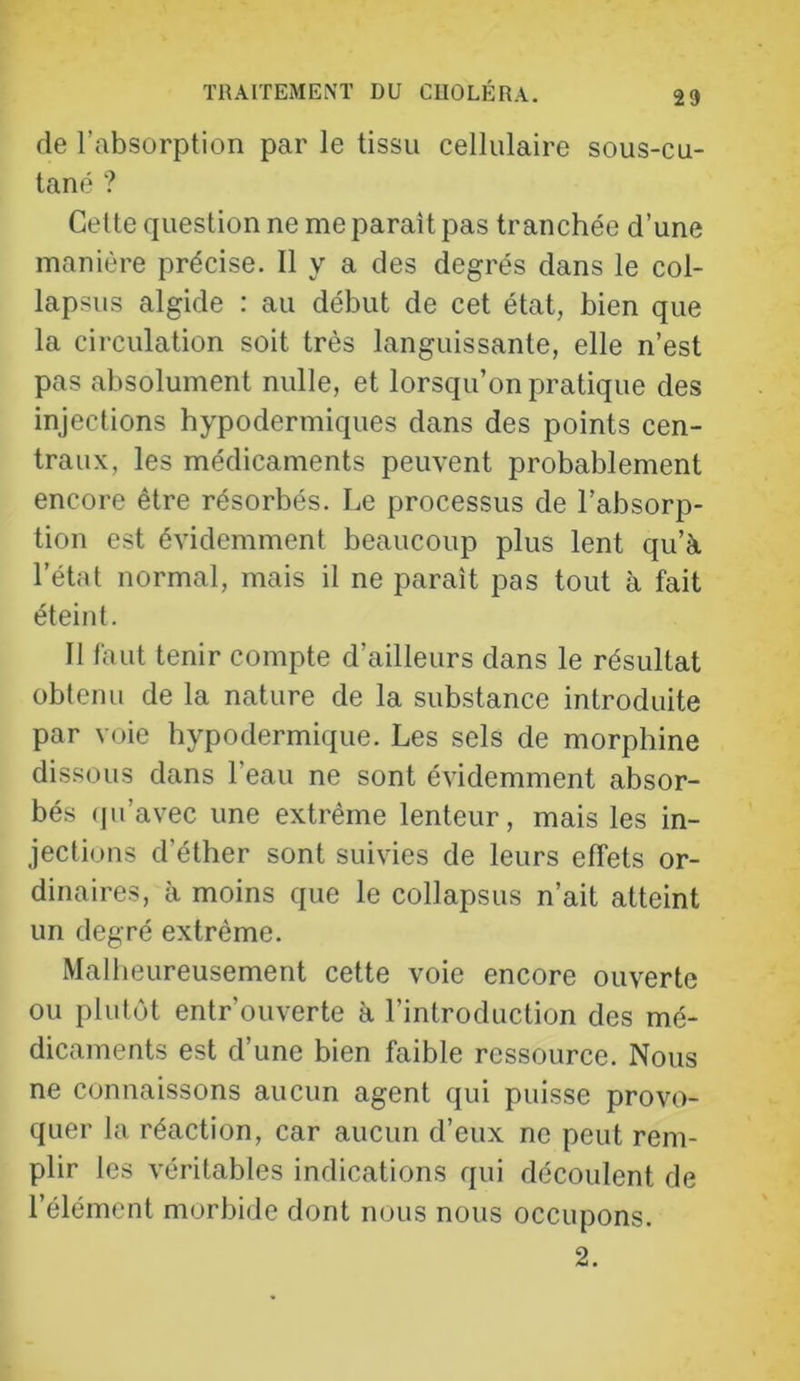 de l’absorption par le tissu cellulaire sous-cu- tané ? Cette question ne me parait pas tranchée d’une manière précise. Il y a des degrés dans le col- lapsus algide : au début de cet état, bien que la circulation soit très languissante, elle n’est pas absolument nulle, et lorsqu’on pratique des injections hypodermiques dans des points cen- traux, les médicaments peuvent probablement encore être résorbés. Le processus de l’absorp- tion est évidemment beaucoup plus lent qu’à l’état normal, mais il ne paraît pas tout à fait éteint. Il faut tenir compte d’ailleurs dans le résultat obtenu de la nature de la substance introduite par voie hypodermique. Les sels de morphine dissous dans l’eau ne sont évidemment absor- bés (ju’avec une extrême lenteur, mais les in- jections d’éther sont suivies de leurs elTets or- dinaires, à moins que le collapsus n’ait atteint un degré extrême. Malheureusement cette voie encore ouverte ou plutôt entrouverte à l’introduction des mé- dicaments est d’une bien faible ressource. Nous ne connaissons aucun agent qui puisse provo- quer la réaction, car aucun d’eux ne peut rem- plir les véritables indications qui découlent de l’élément morbide dont nous nous occupons. 2.