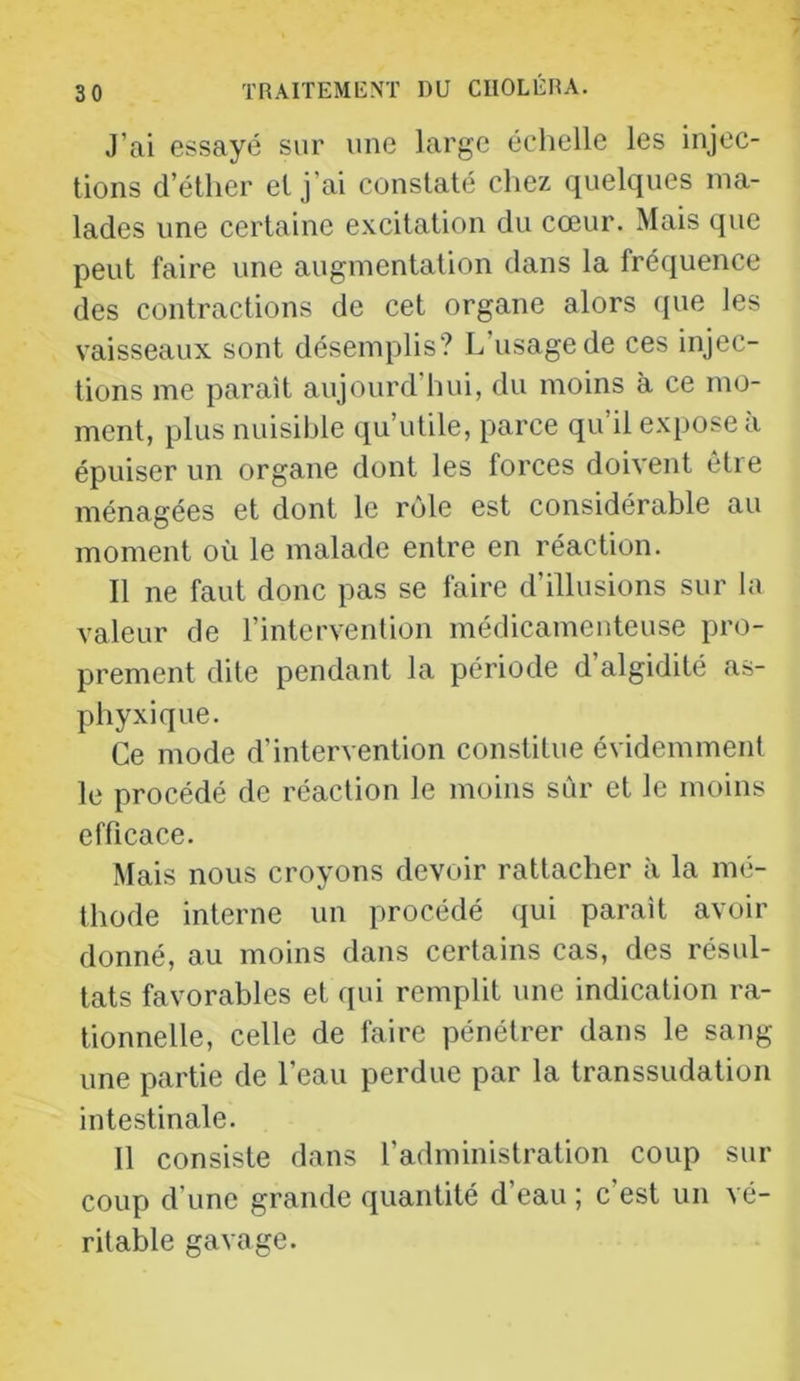 J’ai essayé sur une large échelle les injec- tions d’éther et j’ai constaté chez quelques ma- lades une certaine excitation du cœur. Mais que peut faire une augmentation dans la fréquence des contractions de cet organe alors que les vaisseaux sont désemplis? L’usage de ces injec- tions me parait aujourd’hui, du moins à ce mo- ment, plus nuisihle qu’utile, parce qu’il expose à épuiser un organe dont les forces doivent être ménagées et dont le rôle est considérable au moment où le malade entre en réaction. Il ne faut donc pas se faire d’illusions sur la valeur de l’intervention médicamenteuse pro- prement dite pendant la période d’algidité as- phyxique. Ce mode d’intervention constitue évidemment le procédé de réaction le moins sûr et le moins efficace. Mais nous croyons devoir rattacher à la mé- thode interne un procédé (|ui parait avoir donné, au moins dans certains cas, des résul- tats favorables et qui remplit une indication ra- tionnelle, celle de faire pénétrer dans le sang une partie de l’eau perdue par la transsudation intestinale. 11 consiste dans l’administration coup sur coup d’une grande quantité d’eau ; c’est un vé- ritable gavage.