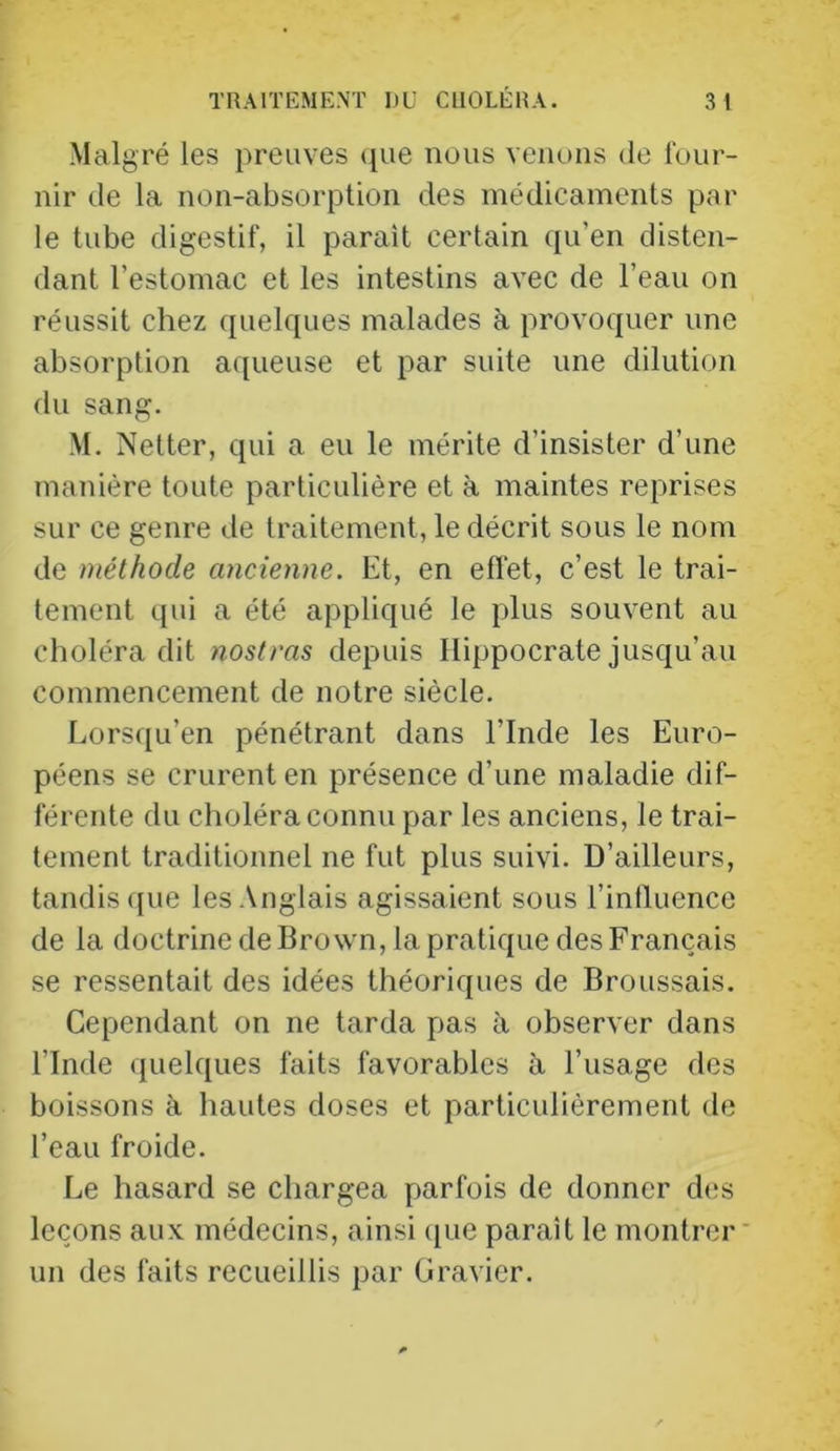 Malgré les preuves que nous venons de four- nir de la non-absorption des médicaments par le tube digestif, il parait certain qu’en disten- dant l’estomac et les intestins avec de l’eau on réussit chez quelques malades à provoquer une absorption aqueuse et par suite une dilution du sang. M. Netter, qui a eu le mérite d’insister d’une manière toute particulière et à maintes reprises sur ce genre de traitement, le décrit sous le nom de méthode ancienne. Et, en effet, c’est le trai- tement qui a été appliqué le plus souvent au choléra dit nostras depuis Hippocrate jusqu’au commencement de notre siècle. Lorsqu’en pénétrant dans l’Inde les Euro- péens se crurent en présence d’une maladie dif- férente du choléra connu par les anciens, le trai- tement traditionnel ne fut plus suivi. D’ailleurs, tandis ([ue les .Anglais agissaient sous l’influence de la doctrine de Brown, la pratique des Français se ressentait des idées théoriques de Broussais. Cependant on ne tarda pas à observer dans l’Inde quelques faits favorables à l’usage des boissons à hautes doses et particulièrement de l’eau froide. Le hasard se chargea parfois de donner des leçons aux médecins, ainsi ([ue paraît le montrer un des faits recueillis par Gravier.