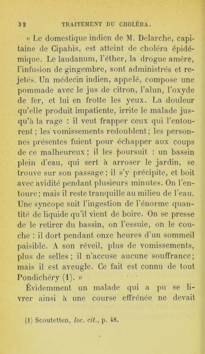 « Le domestique indien de M. Delarche, capi- taine de Cipahis, est atteint de choléra épidé- mique. Le laudanum, l’éther, la drogue amère, l’infusion de gingembre, sont administrés et re- jetés. Un médecin indien, appelé, compose une pommade avec le jus de citron, l’alun, l’oxyde de fer, et lui en frotte les yeux. La douleur qu’elle produit impatiente, irrite le malade jus- qu’à la rage : il veut frapper ceux qui l’entou- rent ; les vomissements redouldent ; les person- nes présentes fuient pour échapper aux coups de ce malheureux ; il les fioursuit : un bassin plein d’eau, qui sert à arroser le jardin, se trouve sur son passage ; il s’y précipite, et boit avec avidité pendant plusieurs minutes. On l’en- toure ; mais il reste tranquille au milieu de l’eau. Une syncope suit l’ingestion de l’énorme quan- tité de liquide qu’il vient de boire. On se presse de le retirer du bassin, on l’essuie, on le cou- che : il dort pendant onze heures d’un sommeil paisible. A son réveil, plus de vomissements, plus de selles; il n’accuse aucune souffrance; mais il est aveugle. Ce fait est connu de tout Pondichéry (1). » Évidemment un malade qui a pu se li- vrer ainsi à une course effrénée ne devait