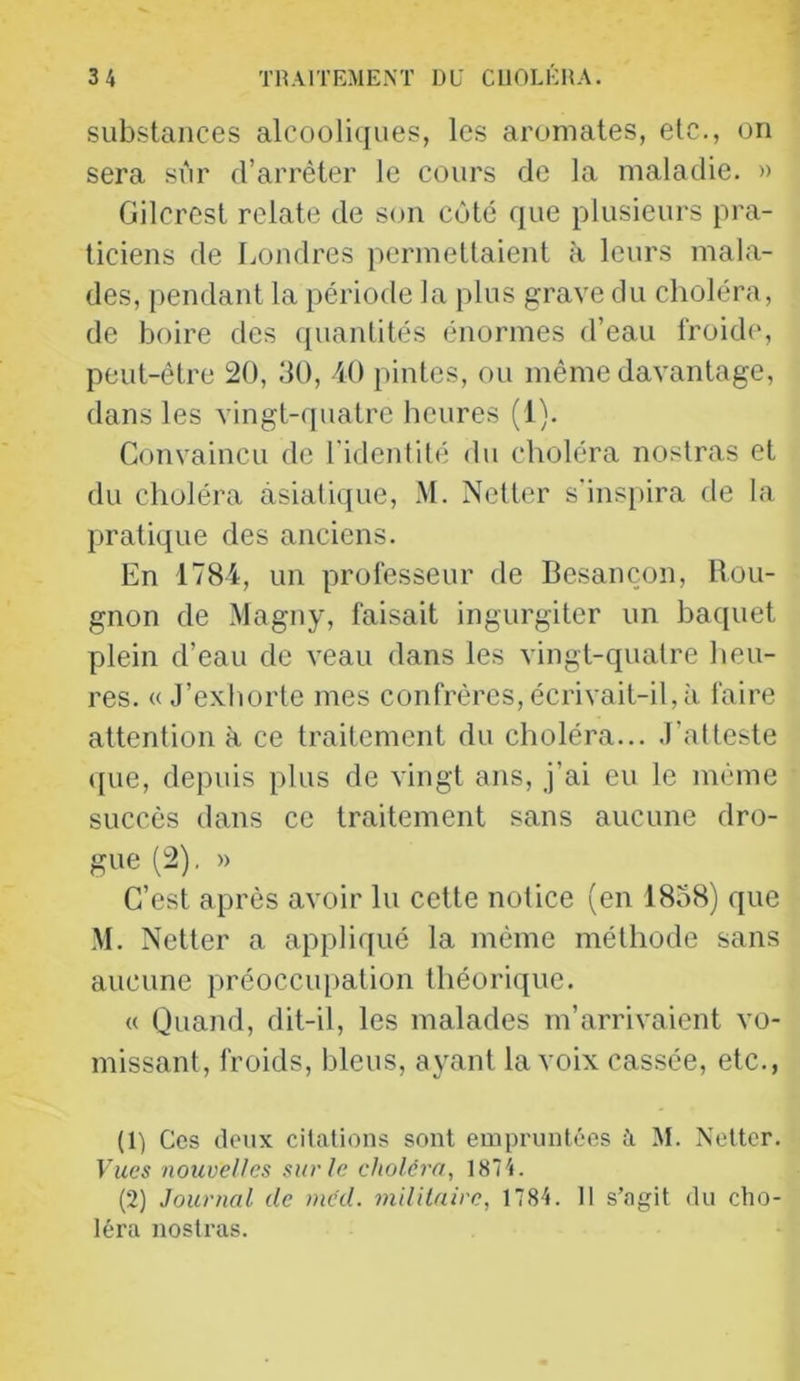 substances alcooliques, les aromates, etc., on sera sûr d’arrêter le cours de la maladie. » Gilcrest relate de son côté que plusieurs pra- ticiens de Londres permettaient à leurs mala- des, pendant la période la plus grave du choléra, de boire des quantités énormes d’eau froide, peut-être 20, dO, 40 pintes, ou même davantage, dans les vingt-quatre heures (1). Convaincu de l'identité du choléra noslras et du choléra asiatique, .M. Netter s'inspira de la pratique des anciens. En 1784, un professeur de Besançon, Rou- gnon de Magny, faisait ingurgiter un baquet plein d’eau de veau dans les vingt-quatre heu- res. «J’exhorte mes confrères, écrivait-il, à faire attention à ce traitement du choléra... J’atteste ((ue, depuis plus de vingt ans, j’ai eu le même succès dans ce traitement sans aucune dro- gue (2), » C’est après avoir lu cette notice (en 18o8) que ,M. Netter a appliqué la même méthode sans aucune préoccupation théorique. « Quand, dit-il, les malades m’arrivaient vo- missant, froids, bleus, ayant la voix cassée, etc., (1) Ces deux citations sont empruntées à M. Netter. Lues nouvelles sur le choléra, 1874. (2) Journal de inéd. militaire, 1784. Il s’agit du cho- léra nosti-as.