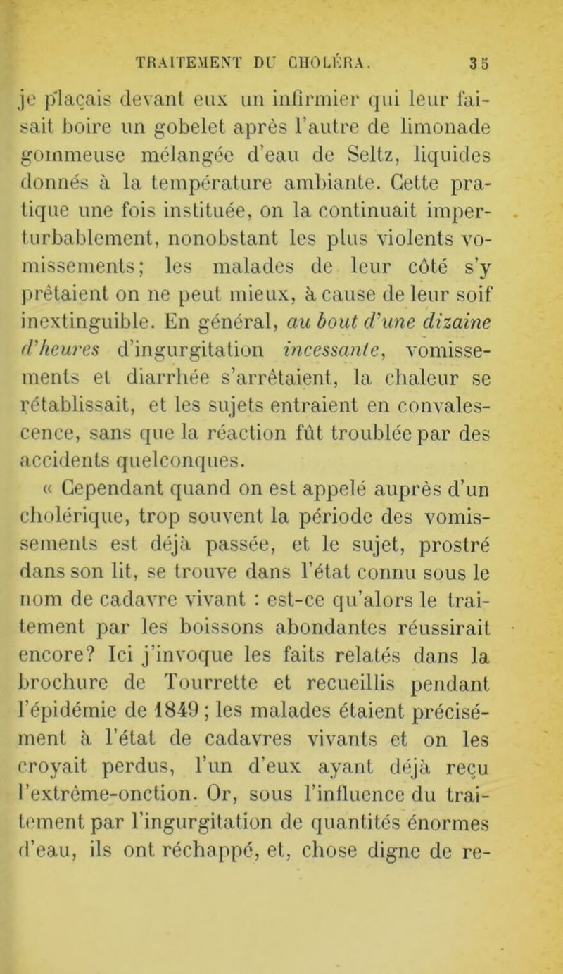 je plaçais devant eux un iufinuier qui leur fai- sait boire un gobelet après l’autre de limonade gommeuse mélangée d’eau de Seltz, liquides donnés à la température ambiante. Cette pra- tique une fois instituée, on la continuait imper- turbablement, nonobstant les plus violents vo- missements; les malades de leur côté s’y prêtaient on ne peut mieux, à cause de leur soif inextinguible. En général, au bout d'une dizaine d'heures d’ingurgitation incessante, vomisse- ments et diarrhée s’arrêtaient, la chaleur se rétablissait, et les sujets entraient en convales- cence, sans que la réaction fût troublée par des accidents quelconques. « Cependant quand on est appelé auprès d’un cholérique, trop souvent la période des vomis- sements est déjà passée, et le sujet, prostré dans son lit, se trouve dans l’état connu sous le nom de cadavre vivant ; est-ce qu’alors le trai- tement par les boissons abondantes réussirait encore? Ici j’invoque les faits relatés dans la brochure de Tourrette et recueillis pendant l’épidémie de 1849; les malades étaient précisé- ment à l’état de cadavres vivants et on les croyait perdus, l’un d’eux ayant déjà reçu l’extrême-onction. Or, sous l’influence du trai- tement par l’ingurgitation de quantités énormes d’eau, ils ont réchappé, et, chose digne de re-